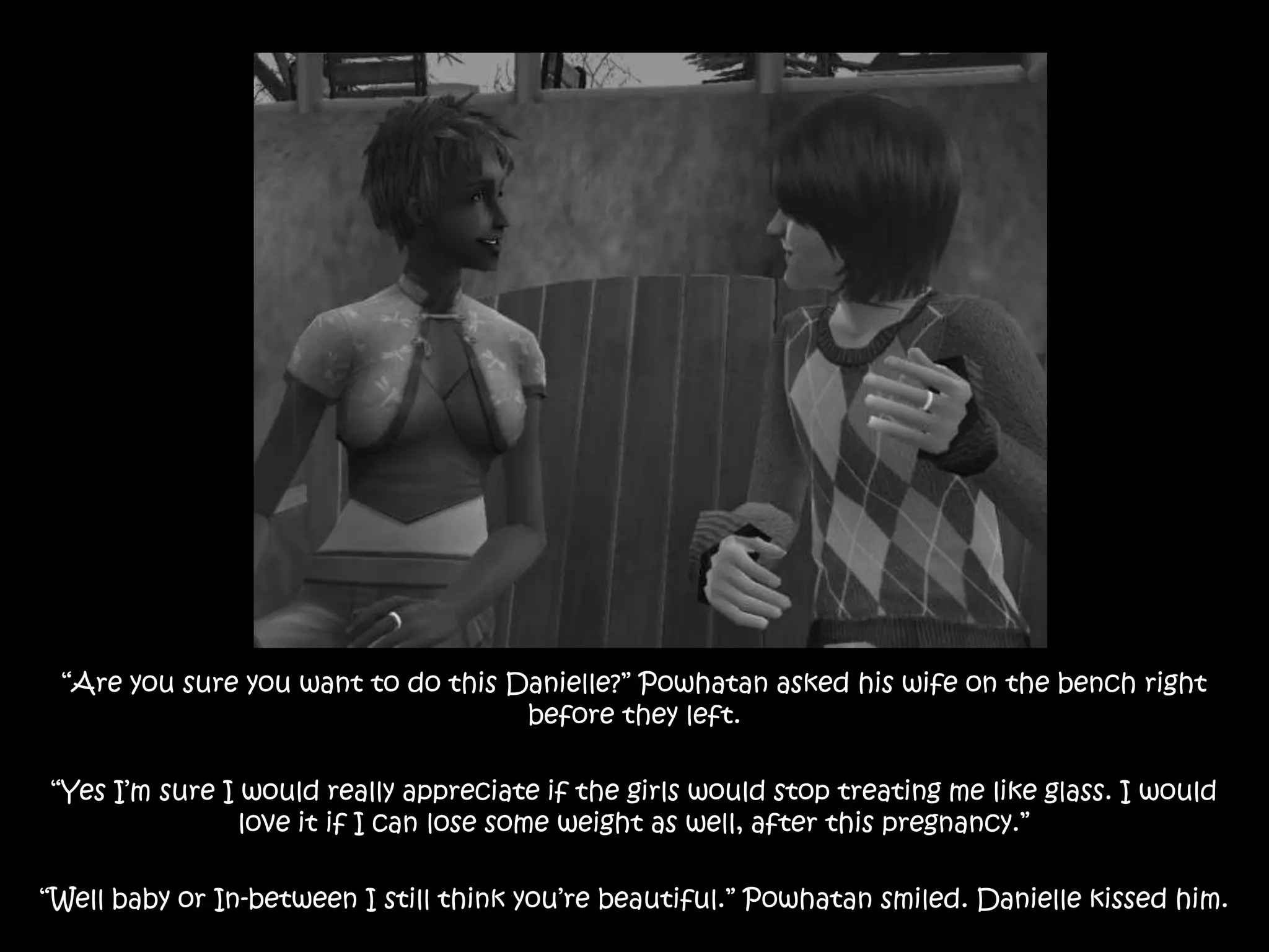 “Are you sure you want to do this Danielle?” Powhatan asked his wife on the bench right before they left.“Yes I’m sure I would really appreciate if the girls would stop treating me like glass. I would love it if I can lose some weight as well, after this pregnancy.”“Well baby or In-between I still think you’re beautiful.” Powhatan smiled. Danielle kissed him.