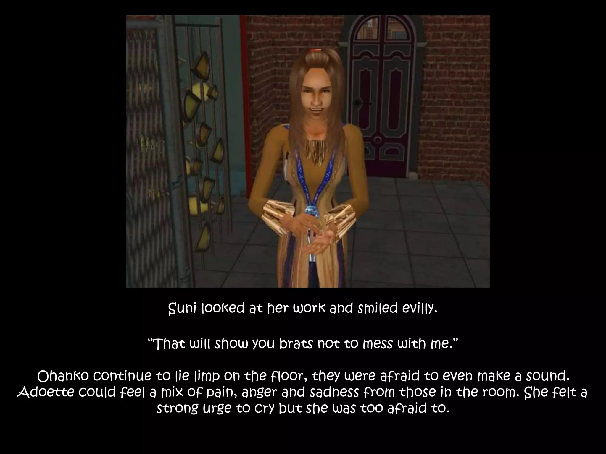 Suni looked at her work and smiled evilly.
“That will show you brats not to mess with me.”
Ohanko continue to lie limp on the floor, they were afraid to even make a sound.
Adoette could feel a mix of pain, anger and sadness from those in the room. She felt a
strong urge to cry but she was too afraid to.
 