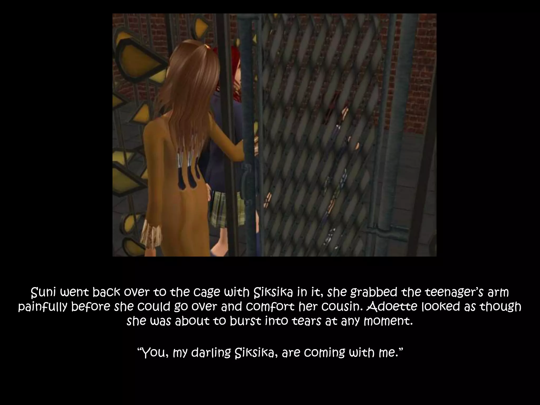 Suni went back over to the cage with Siksika in it, she grabbed the teenager’s arm
painfully before she could go over and comfort her cousin. Adoette looked as though
she was about to burst into tears at any moment.
“You, my darling Siksika, are coming with me.”
 
