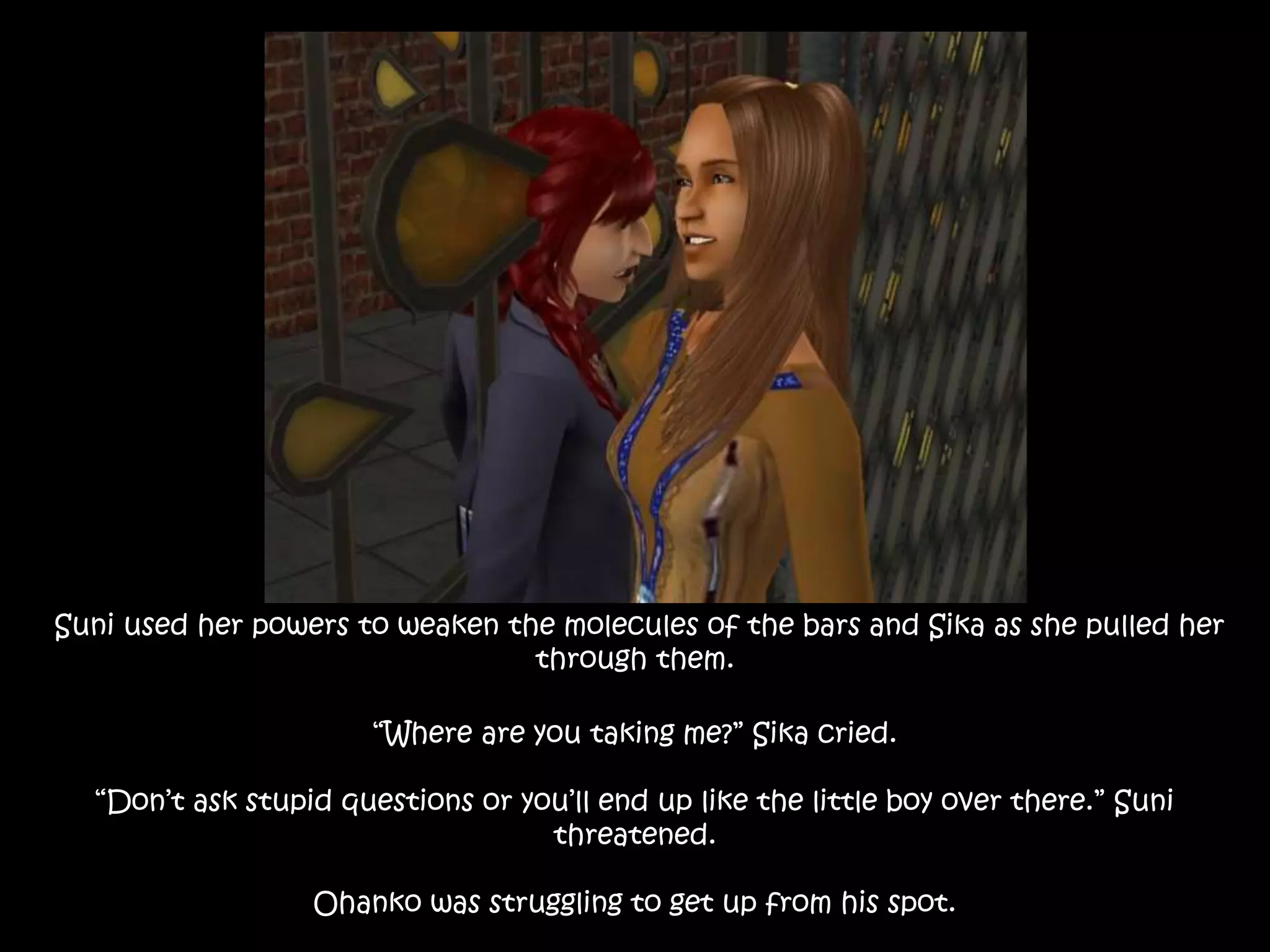 Suni used her powers to weaken the molecules of the bars and Sika as she pulled her
through them.
“Where are you taking me?” Sika cried.
“Don’t ask stupid questions or you’ll end up like the little boy over there.” Suni
threatened.
Ohanko was struggling to get up from his spot.
 