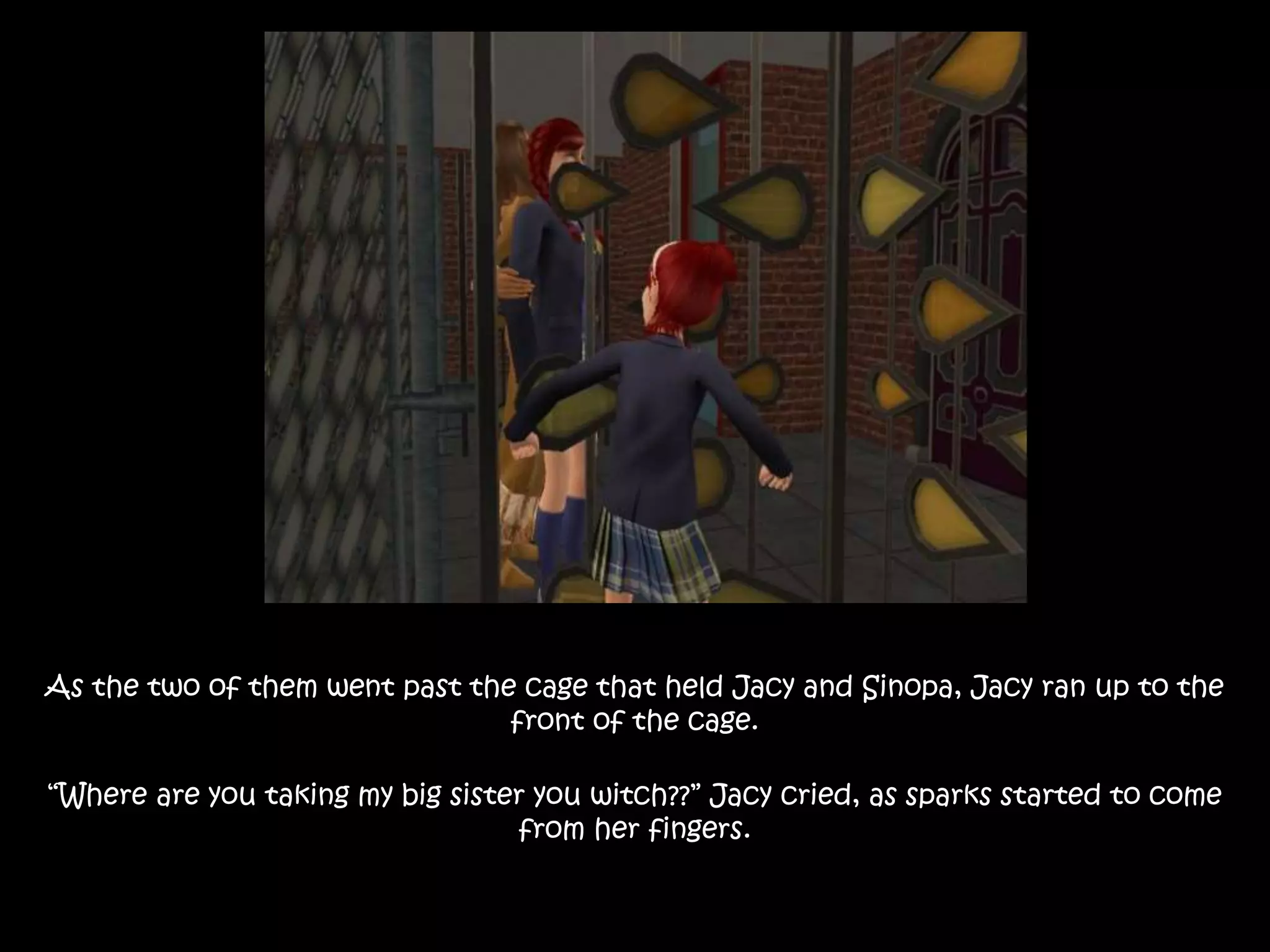 As the two of them went past the cage that held Jacy and Sinopa, Jacy ran up to the
front of the cage.
“Where are you taking my big sister you witch??” Jacy cried, as sparks started to come
from her fingers.
 