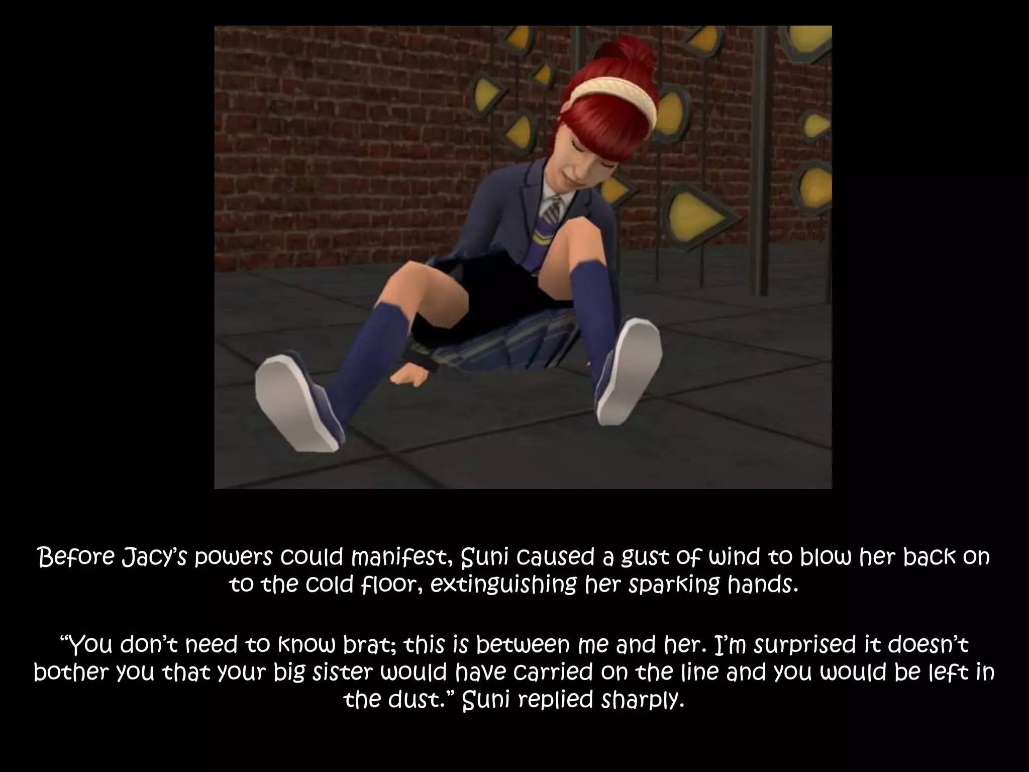Before Jacy’s powers could manifest, Suni caused a gust of wind to blow her back on
to the cold floor, extinguishing her sparking hands.
“You don’t need to know brat; this is between me and her. I’m surprised it doesn’t
bother you that your big sister would have carried on the line and you would be left in
the dust.” Suni replied sharply.
 