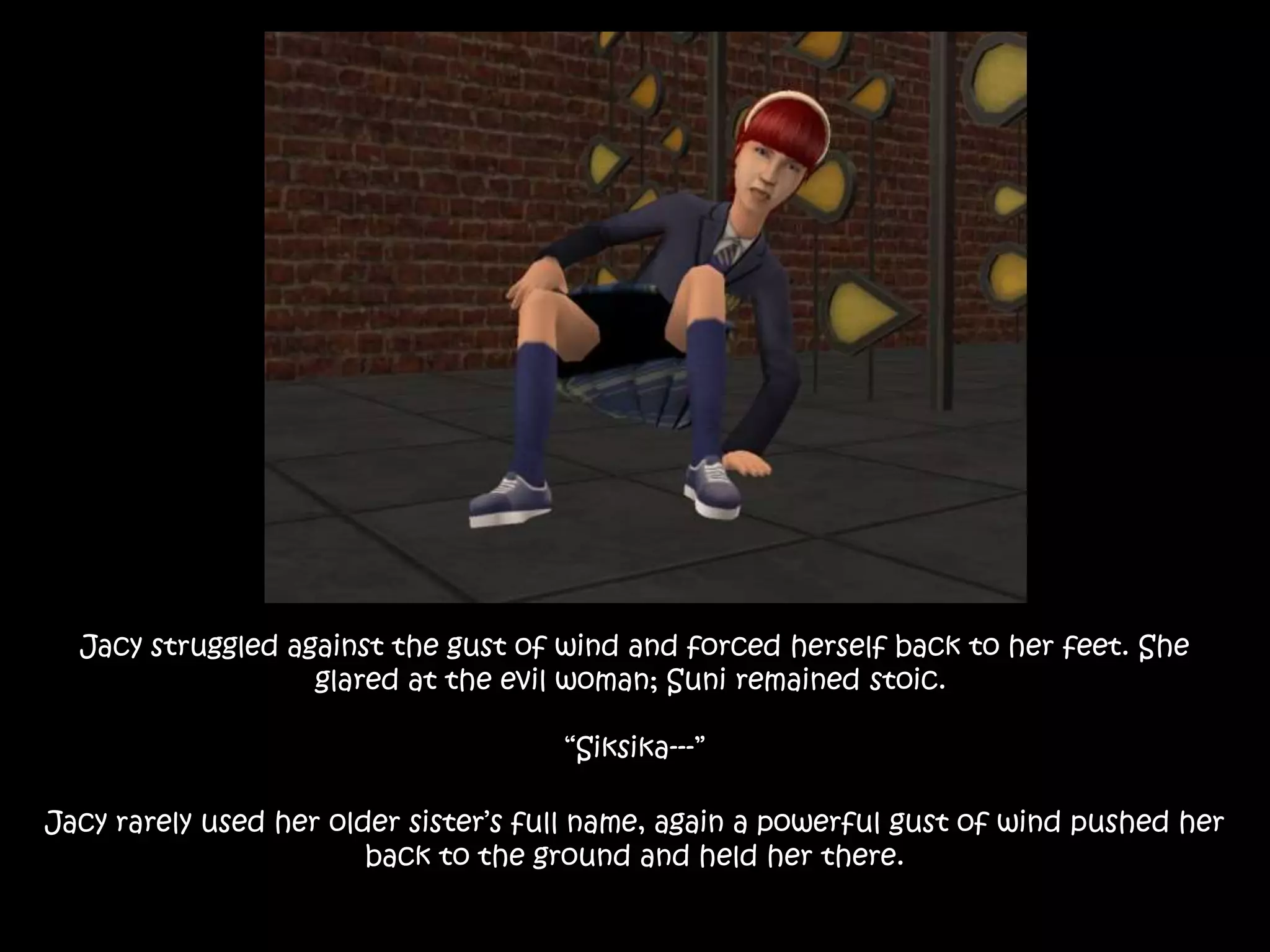Jacy struggled against the gust of wind and forced herself back to her feet. She
glared at the evil woman; Suni remained stoic.
“Siksika---”
Jacy rarely used her older sister’s full name, again a powerful gust of wind pushed her
back to the ground and held her there.
 