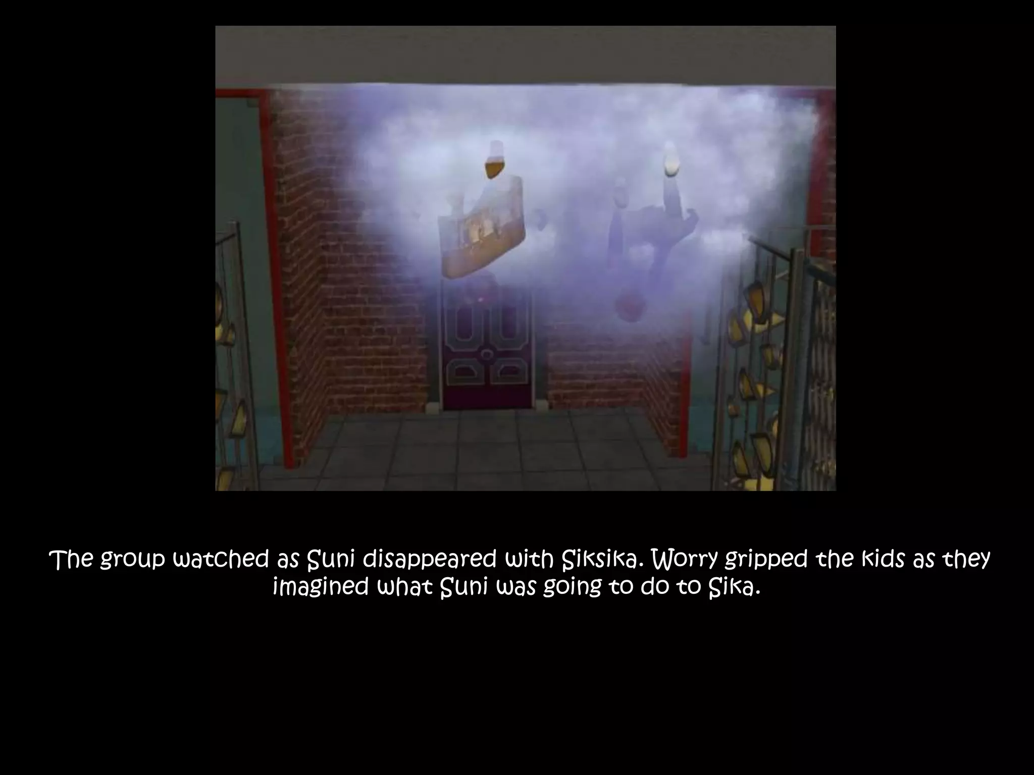 The group watched as Suni disappeared with Siksika. Worry gripped the kids as they
imagined what Suni was going to do to Sika.
 