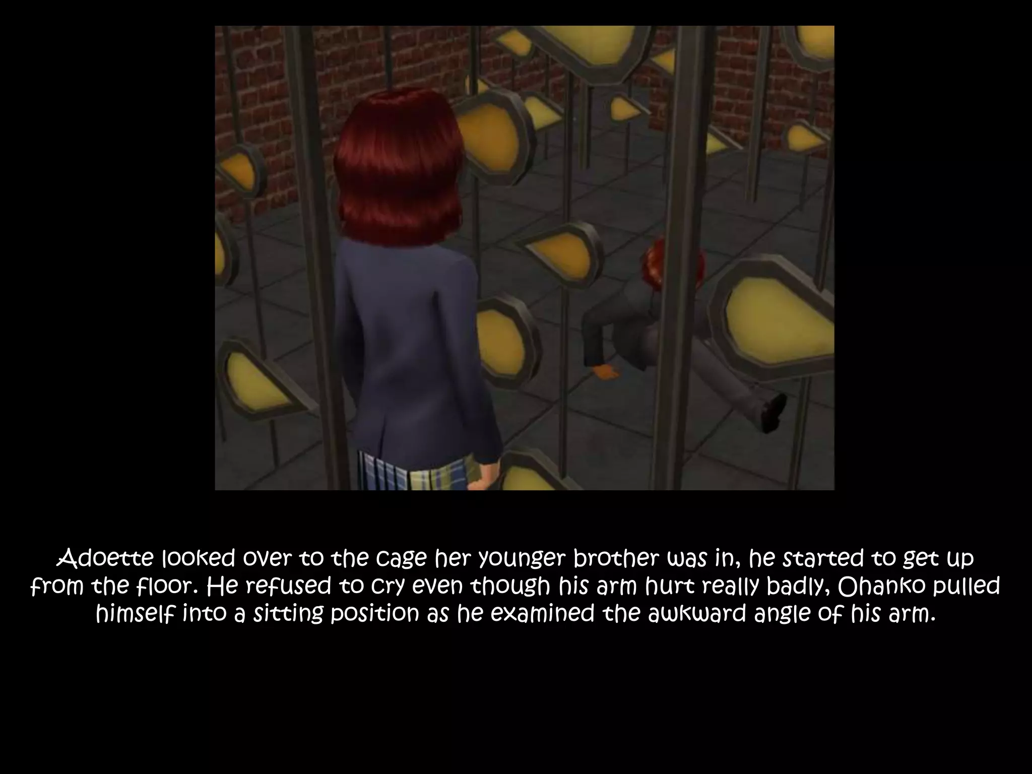 Adoette looked over to the cage her younger brother was in, he started to get up
from the floor. He refused to cry even though his arm hurt really badly, Ohanko pulled
himself into a sitting position as he examined the awkward angle of his arm.
 