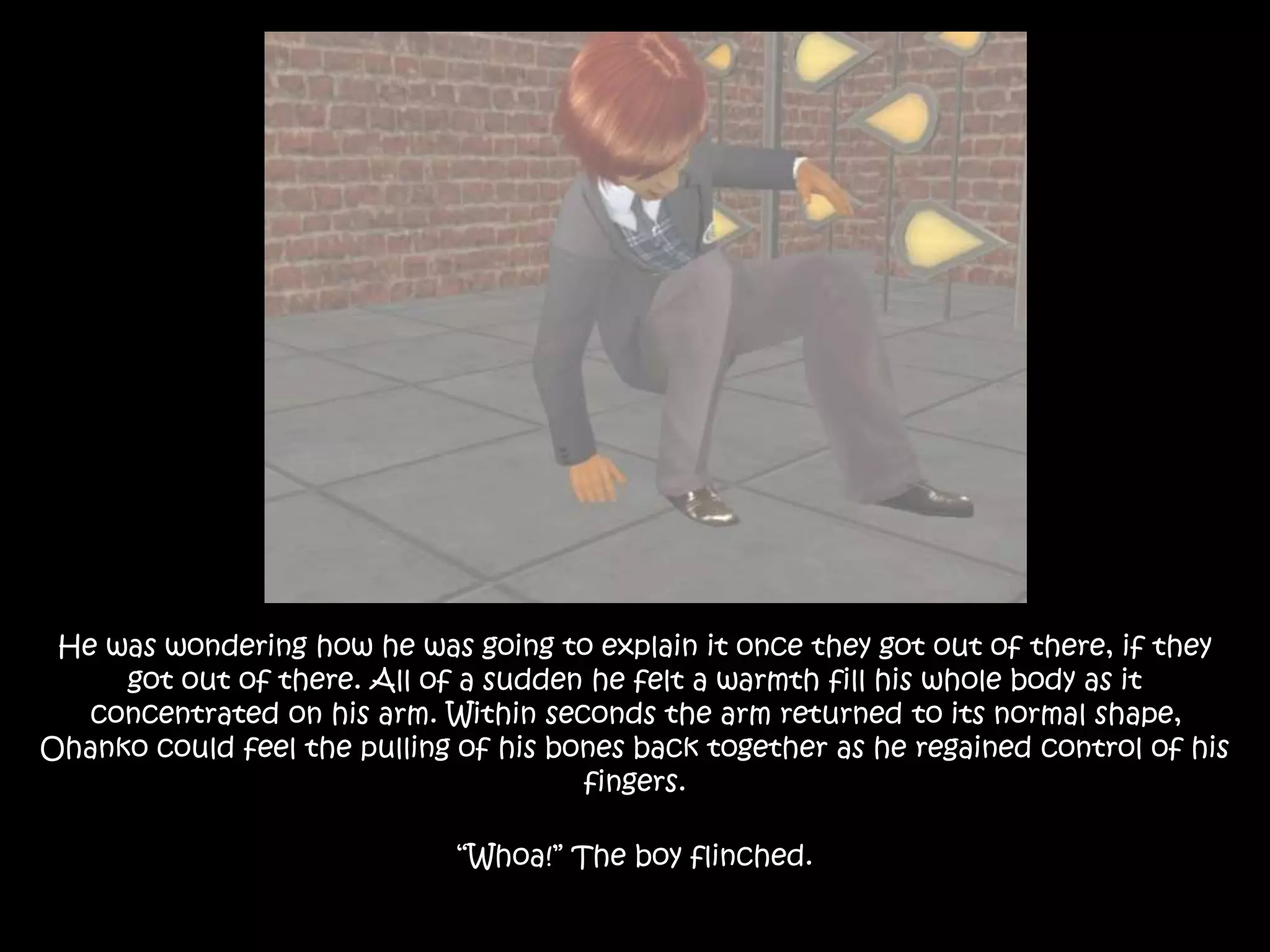He was wondering how he was going to explain it once they got out of there, if they
got out of there. All of a sudden he felt a warmth fill his whole body as it
concentrated on his arm. Within seconds the arm returned to its normal shape,
Ohanko could feel the pulling of his bones back together as he regained control of his
fingers.
“Whoa!” The boy flinched.
 