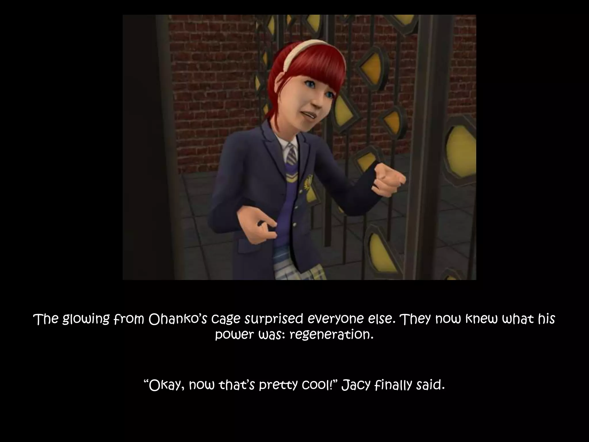 The glowing from Ohanko’s cage surprised everyone else. They now knew what his
power was: regeneration.
“Okay, now that’s pretty cool!” Jacy finally said.
 