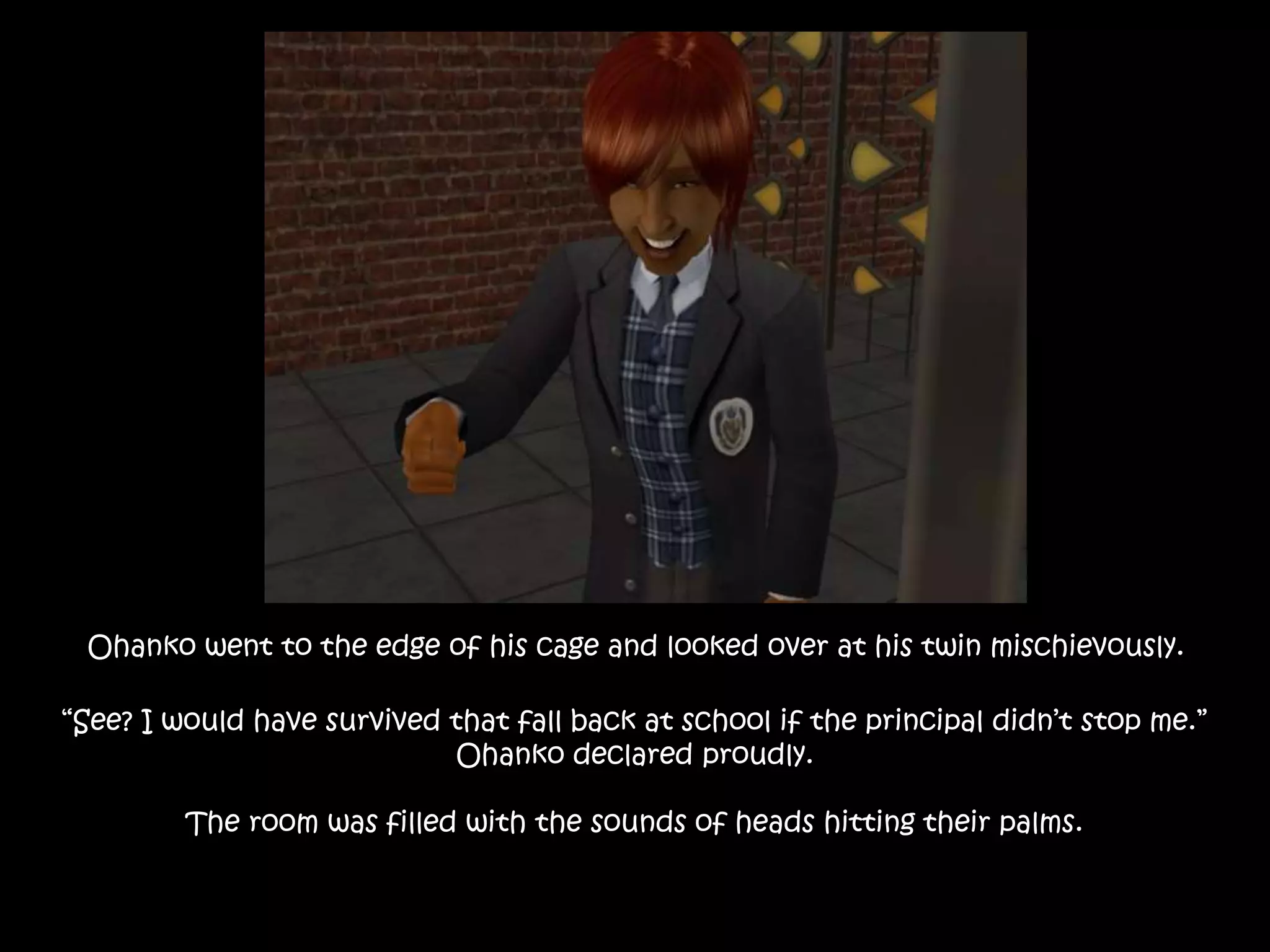 Ohanko went to the edge of his cage and looked over at his twin mischievously.
“See? I would have survived that fall back at school if the principal didn’t stop me.”
Ohanko declared proudly.
The room was filled with the sounds of heads hitting their palms.
 