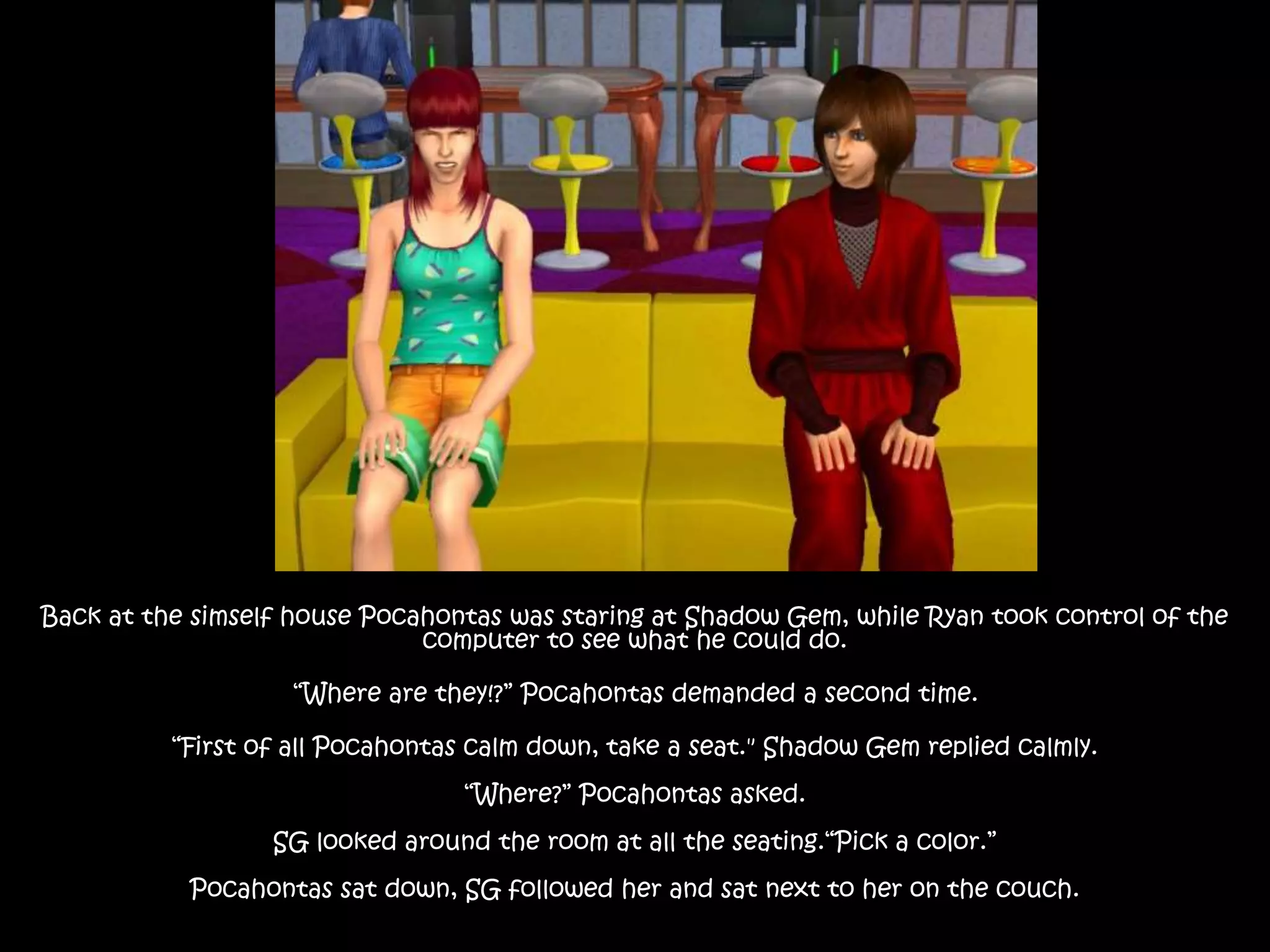 Back at the simself house Pocahontas was staring at Shadow Gem, while Ryan took control of the
computer to see what he could do.
“Where are they!?” Pocahontas demanded a second time.
“First of all Pocahontas calm down, take a seat." Shadow Gem replied calmly.
“Where?” Pocahontas asked.
SG looked around the room at all the seating.“Pick a color.”
Pocahontas sat down, SG followed her and sat next to her on the couch.
 