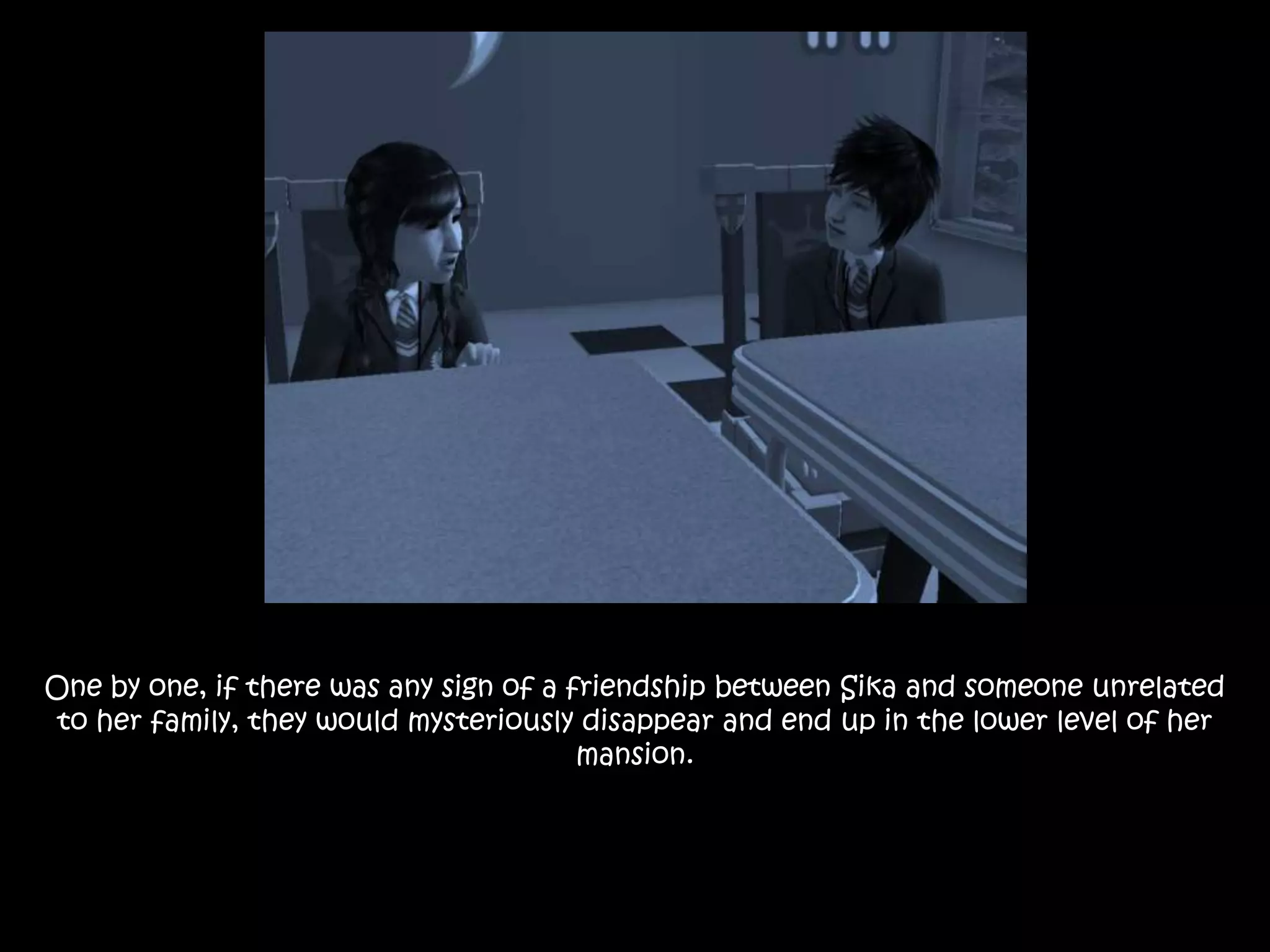 One by one, if there was any sign of a friendship between Sika and someone unrelated
to her family, they would mysteriously disappear and end up in the lower level of her
mansion.
 