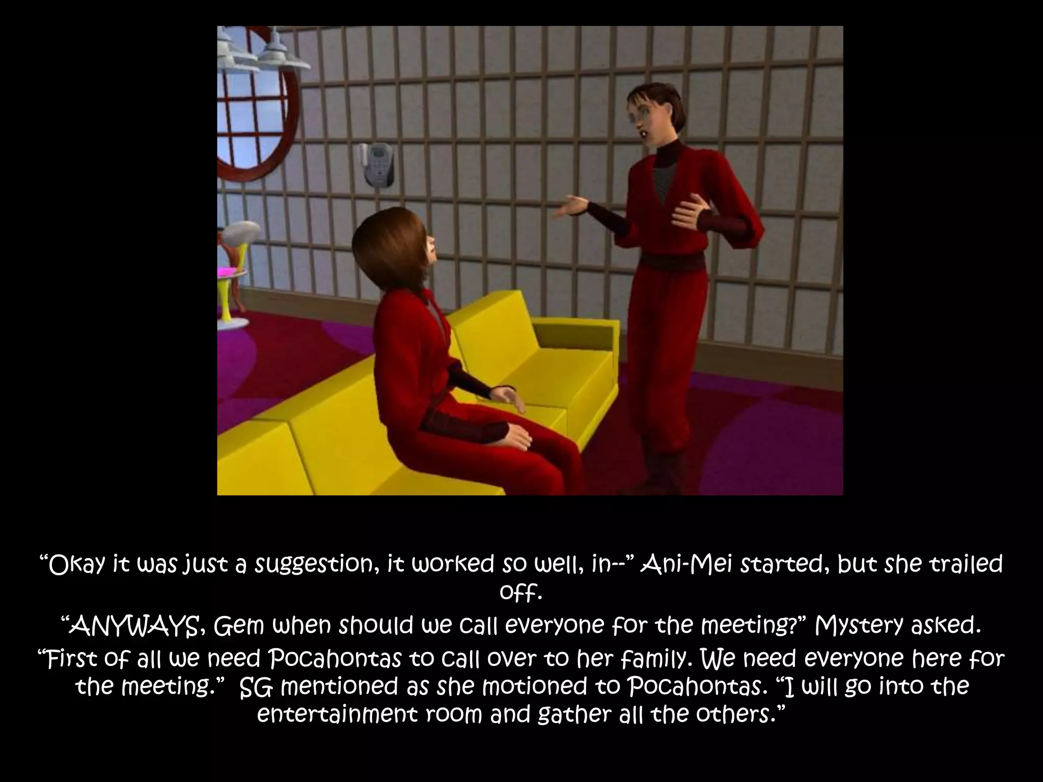 “Okay it was just a suggestion, it worked so well, in--” Ani-Mei started, but she trailed
off.
“ANYWAYS, Gem when should we call everyone for the meeting?” Mystery asked.
“First of all we need Pocahontas to call over to her family. We need everyone here for
the meeting.” SG mentioned as she motioned to Pocahontas. “I will go into the
entertainment room and gather all the others.”
 