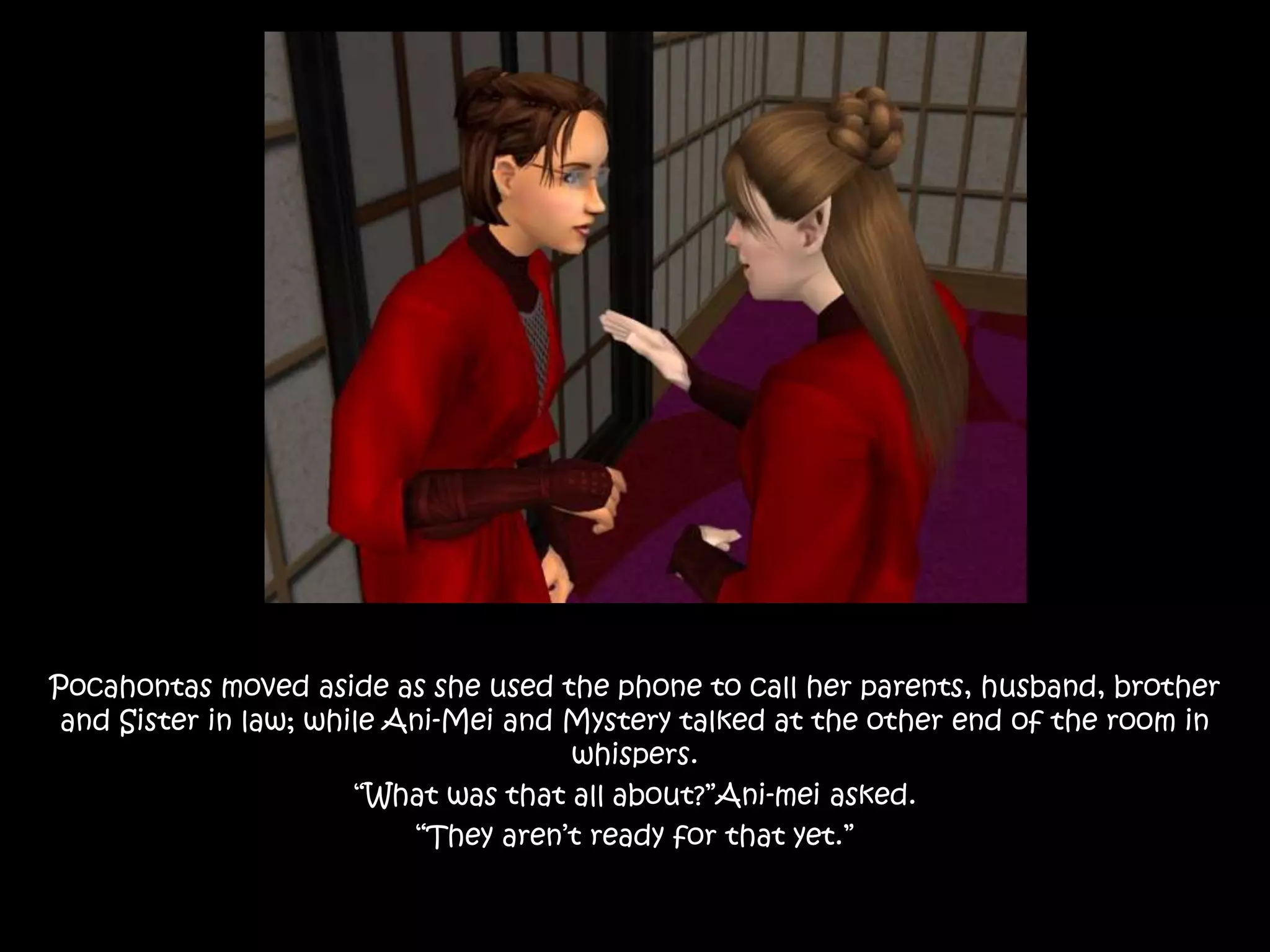Pocahontas moved aside as she used the phone to call her parents, husband, brother
and Sister in law; while Ani-Mei and Mystery talked at the other end of the room in
whispers.
“What was that all about?”Ani-mei asked.
“They aren’t ready for that yet.”
 