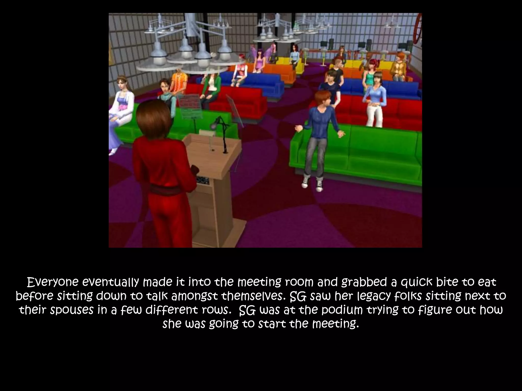 Everyone eventually made it into the meeting room and grabbed a quick bite to eat
before sitting down to talk amongst themselves. SG saw her legacy folks sitting next to
their spouses in a few different rows. SG was at the podium trying to figure out how
she was going to start the meeting.
 