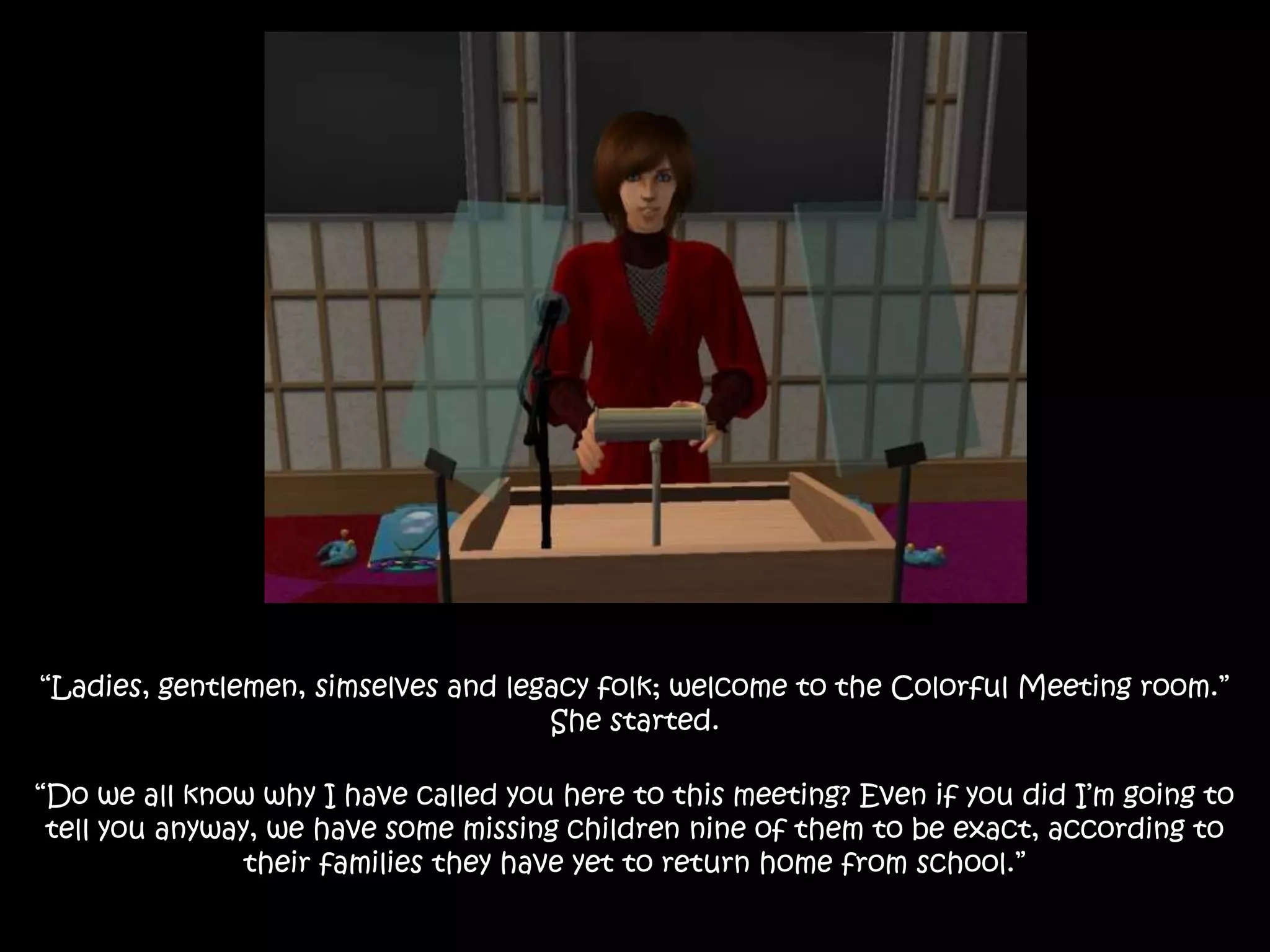 “Ladies, gentlemen, simselves and legacy folk; welcome to the Colorful Meeting room.”
She started.
“Do we all know why I have called you here to this meeting? Even if you did I’m going to
tell you anyway, we have some missing children nine of them to be exact, according to
their families they have yet to return home from school.”
 