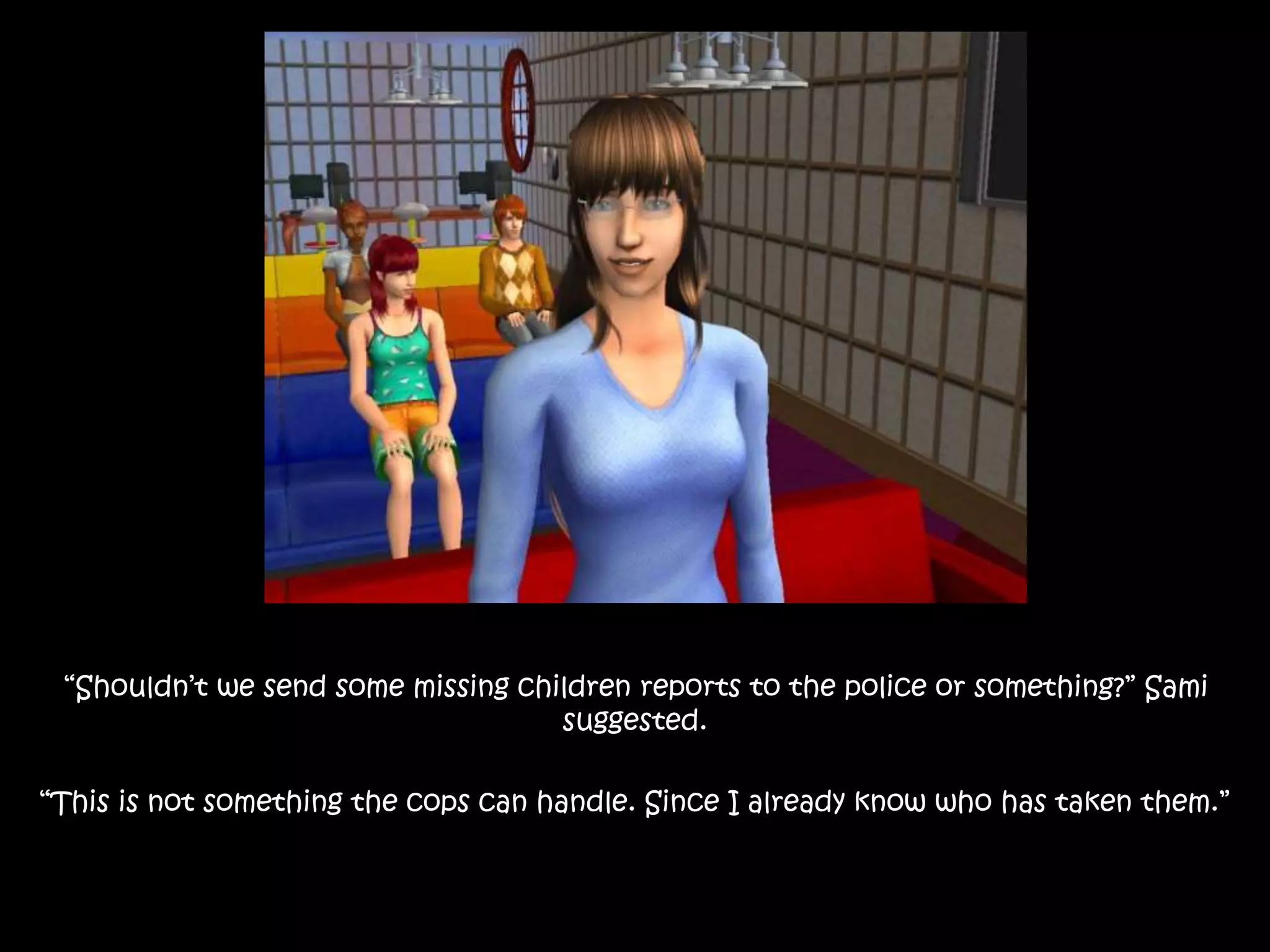 “Shouldn’t we send some missing children reports to the police or something?” Sami
suggested.
“This is not something the cops can handle. Since I already know who has taken them.”
 