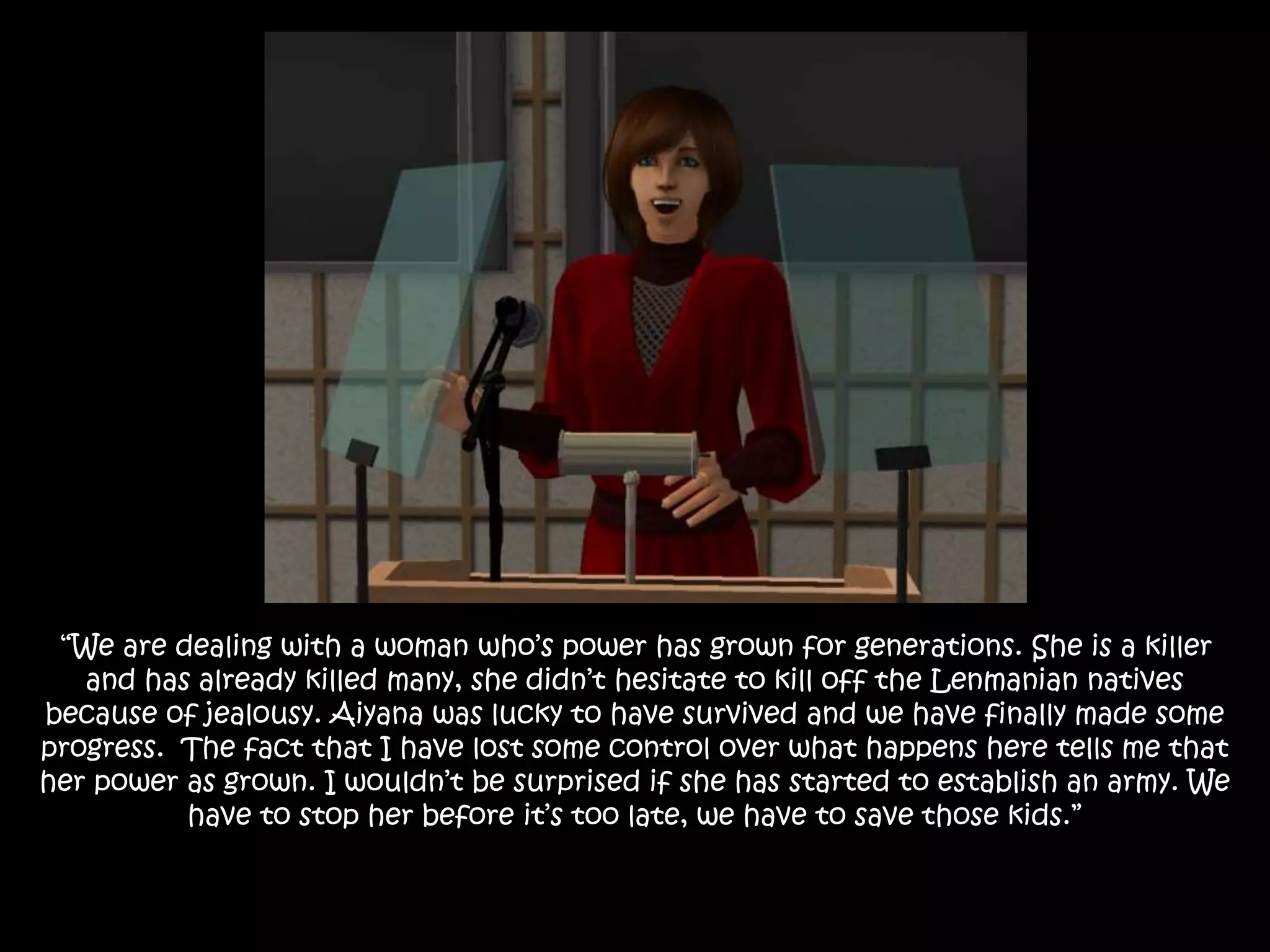 “We are dealing with a woman who’s power has grown for generations. She is a killer
and has already killed many, she didn’t hesitate to kill off the Lenmanian natives
because of jealousy. Aiyana was lucky to have survived and we have finally made some
progress. The fact that I have lost some control over what happens here tells me that
her power as grown. I wouldn’t be surprised if she has started to establish an army. We
have to stop her before it’s too late, we have to save those kids.”
 