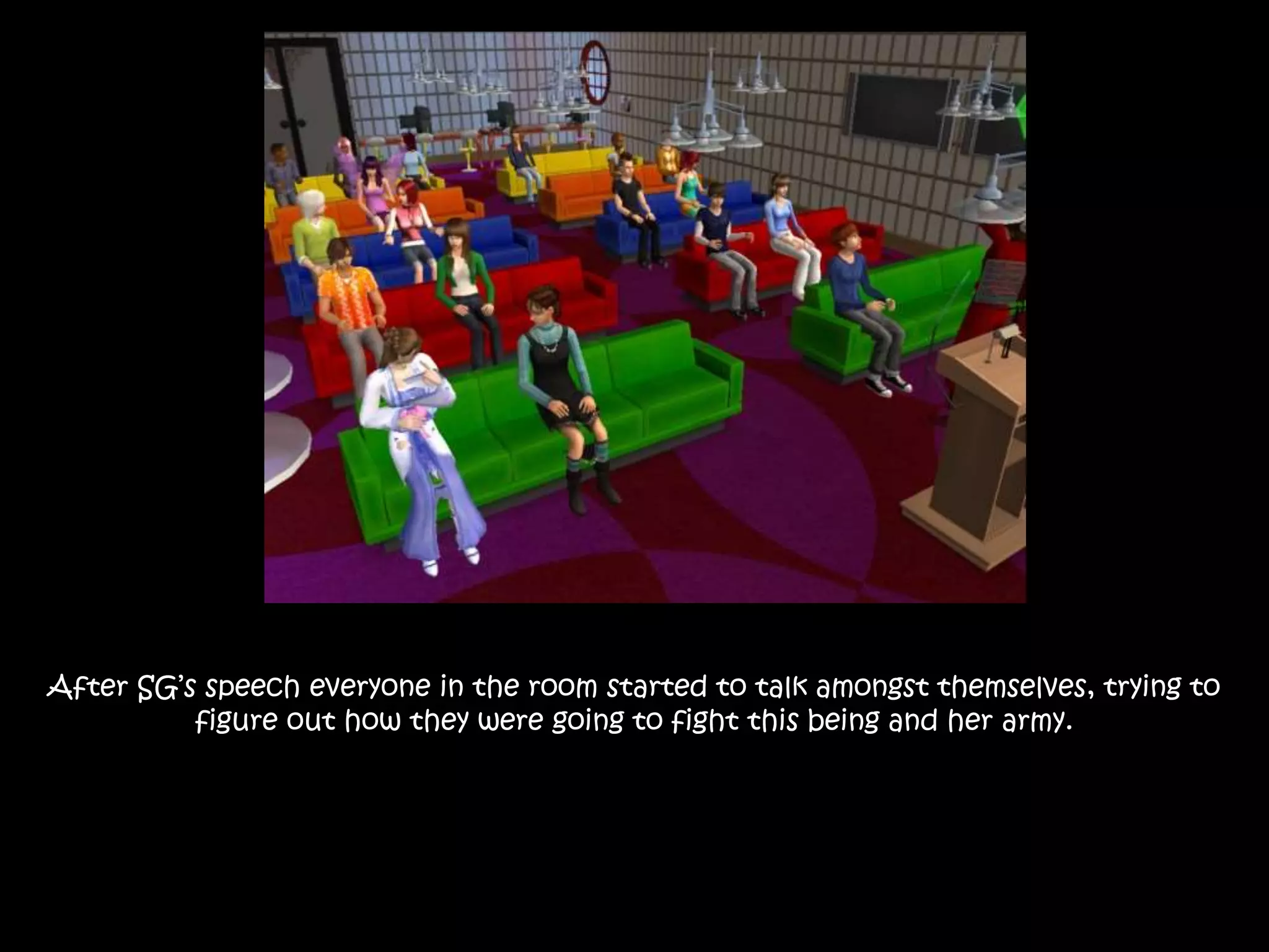 After SG’s speech everyone in the room started to talk amongst themselves, trying to
figure out how they were going to fight this being and her army.
 