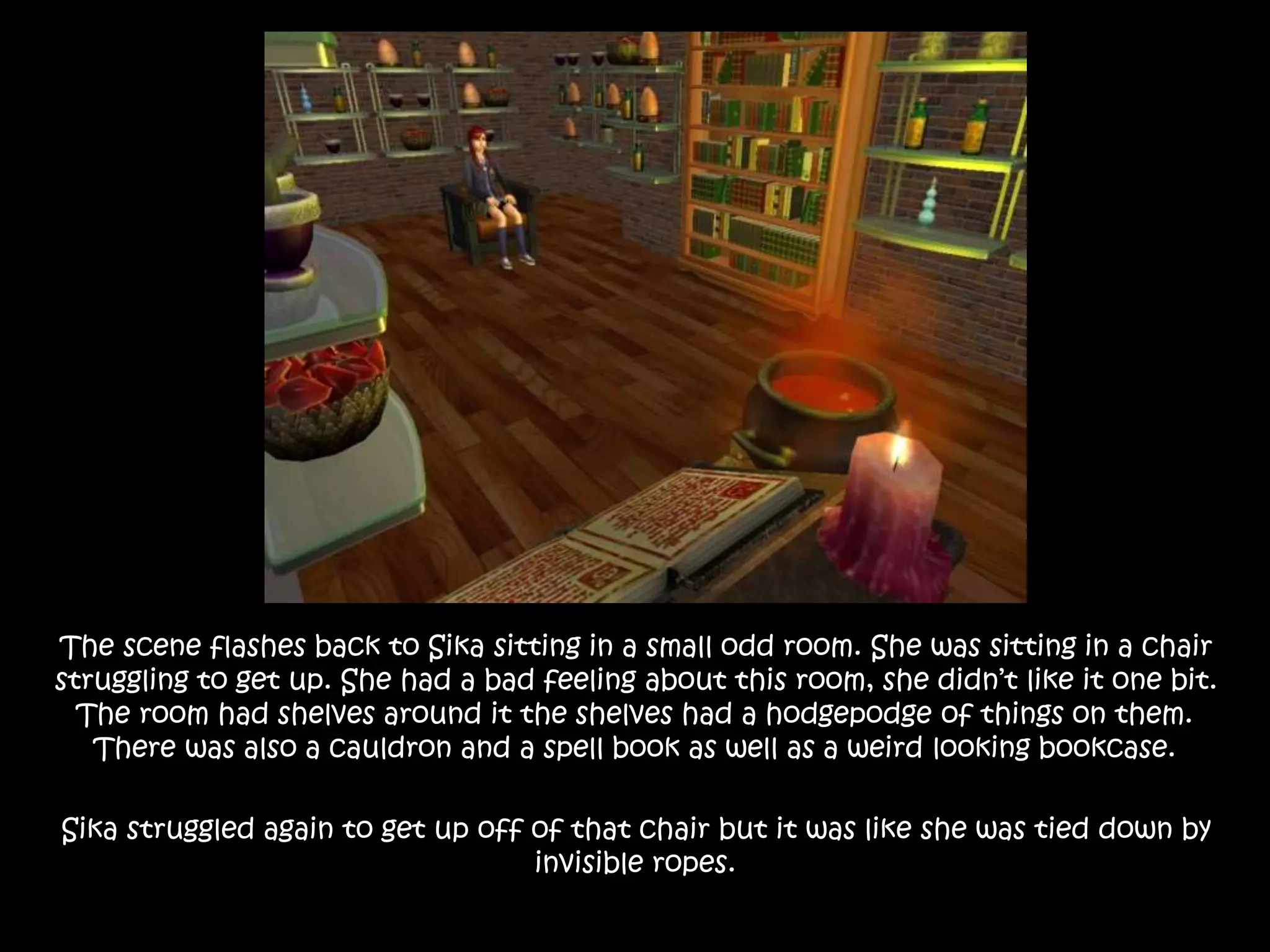 The scene flashes back to Sika sitting in a small odd room. She was sitting in a chair
struggling to get up. She had a bad feeling about this room, she didn’t like it one bit.
The room had shelves around it the shelves had a hodgepodge of things on them.
There was also a cauldron and a spell book as well as a weird looking bookcase.
Sika struggled again to get up off of that chair but it was like she was tied down by
invisible ropes.
 