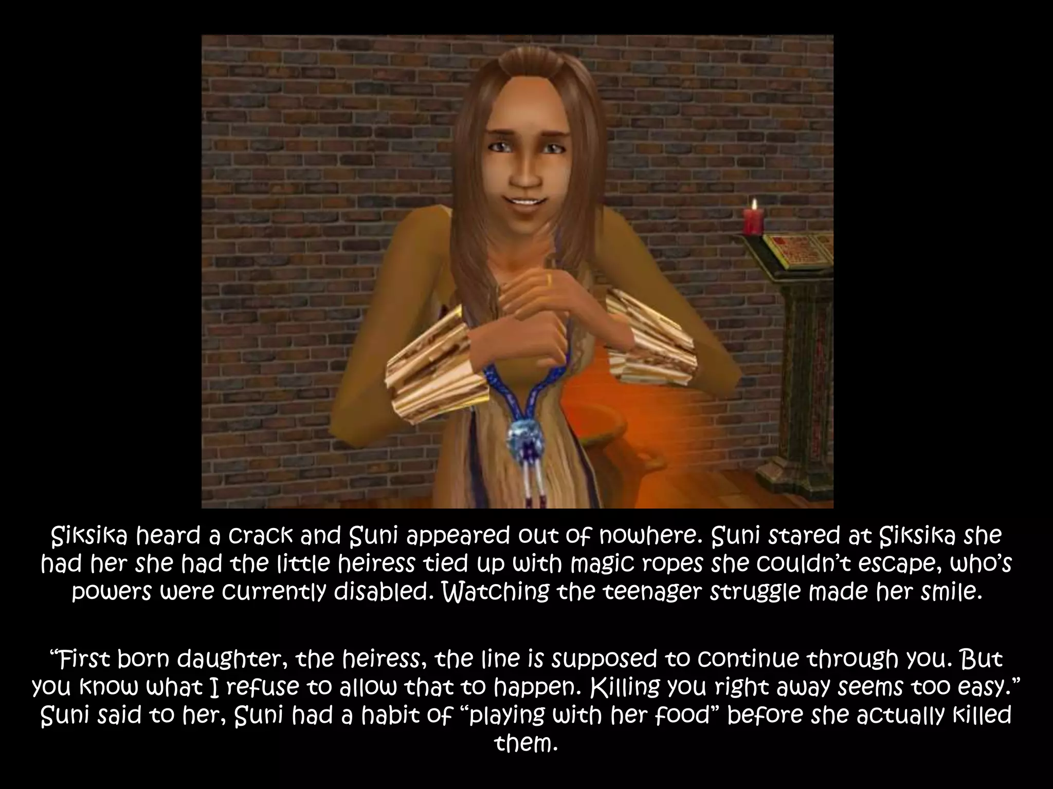 Siksika heard a crack and Suni appeared out of nowhere. Suni stared at Siksika she
had her she had the little heiress tied up with magic ropes she couldn’t escape, who’s
powers were currently disabled. Watching the teenager struggle made her smile.
“First born daughter, the heiress, the line is supposed to continue through you. But
you know what I refuse to allow that to happen. Killing you right away seems too easy.”
Suni said to her, Suni had a habit of “playing with her food” before she actually killed
them.
 