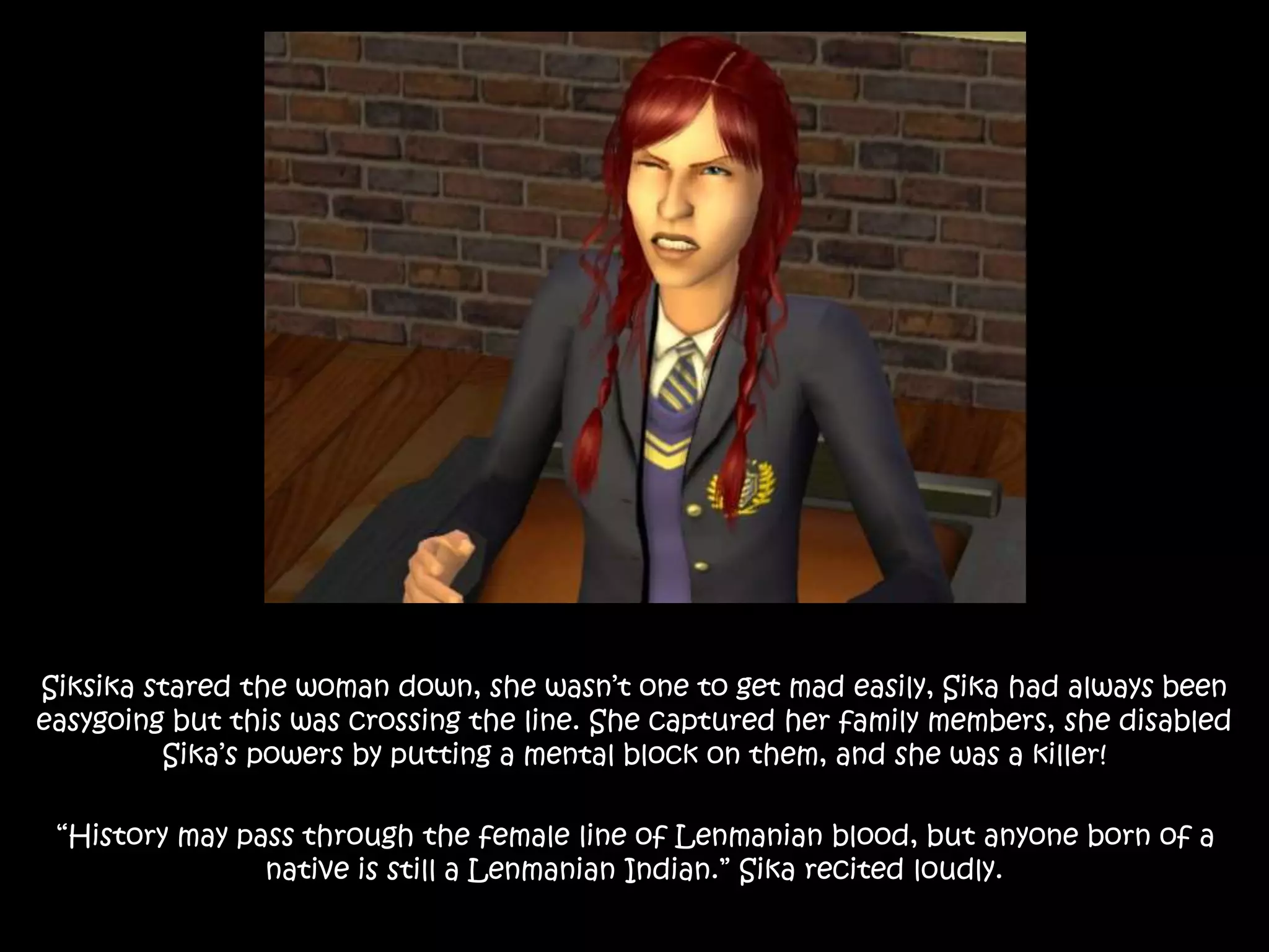 Siksika stared the woman down, she wasn’t one to get mad easily, Sika had always been
easygoing but this was crossing the line. She captured her family members, she disabled
Sika’s powers by putting a mental block on them, and she was a killer!
“History may pass through the female line of Lenmanian blood, but anyone born of a
native is still a Lenmanian Indian.” Sika recited loudly.
 