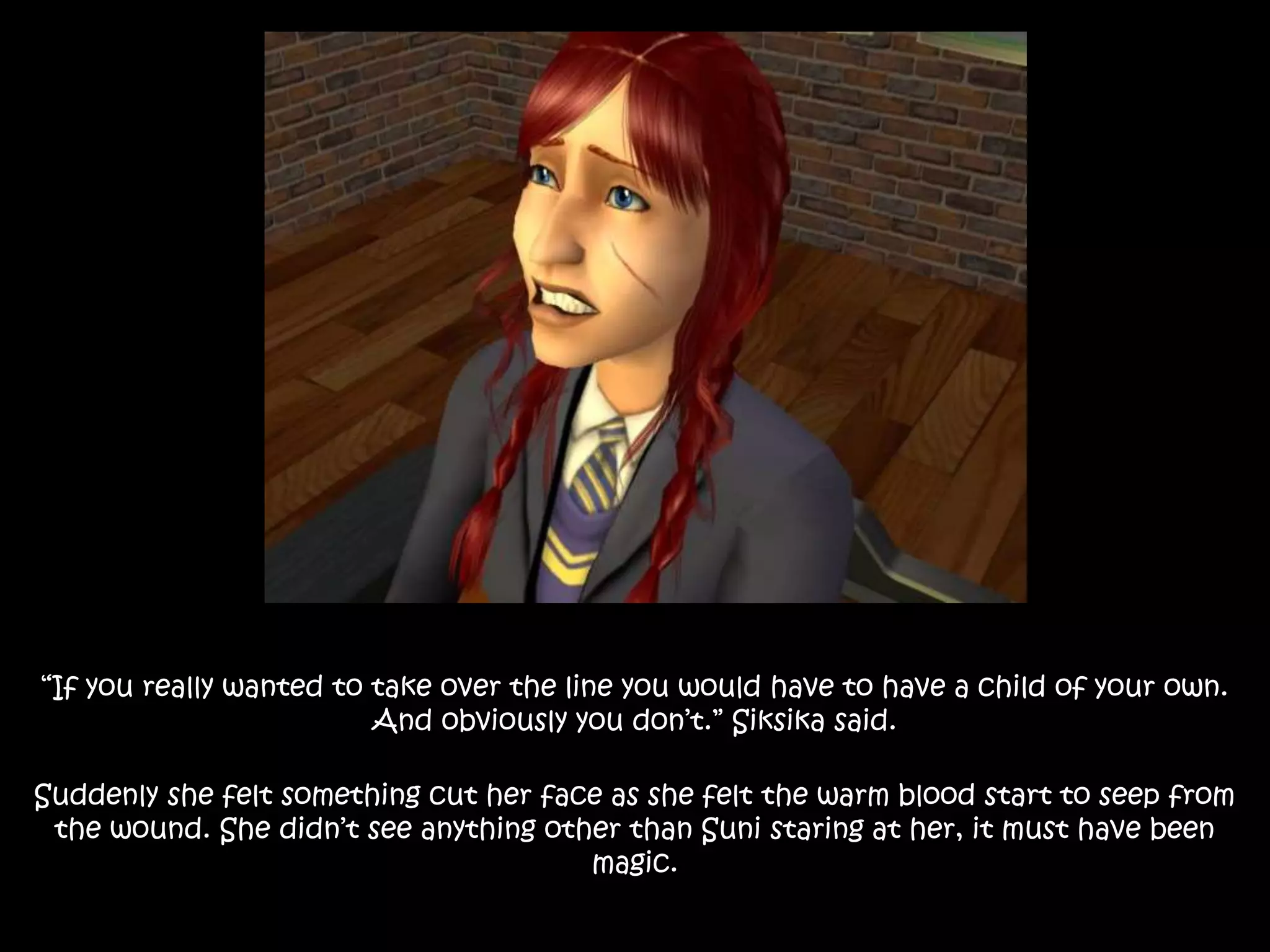 “If you really wanted to take over the line you would have to have a child of your own.
And obviously you don’t.” Siksika said.
Suddenly she felt something cut her face as she felt the warm blood start to seep from
the wound. She didn’t see anything other than Suni staring at her, it must have been
magic.
 