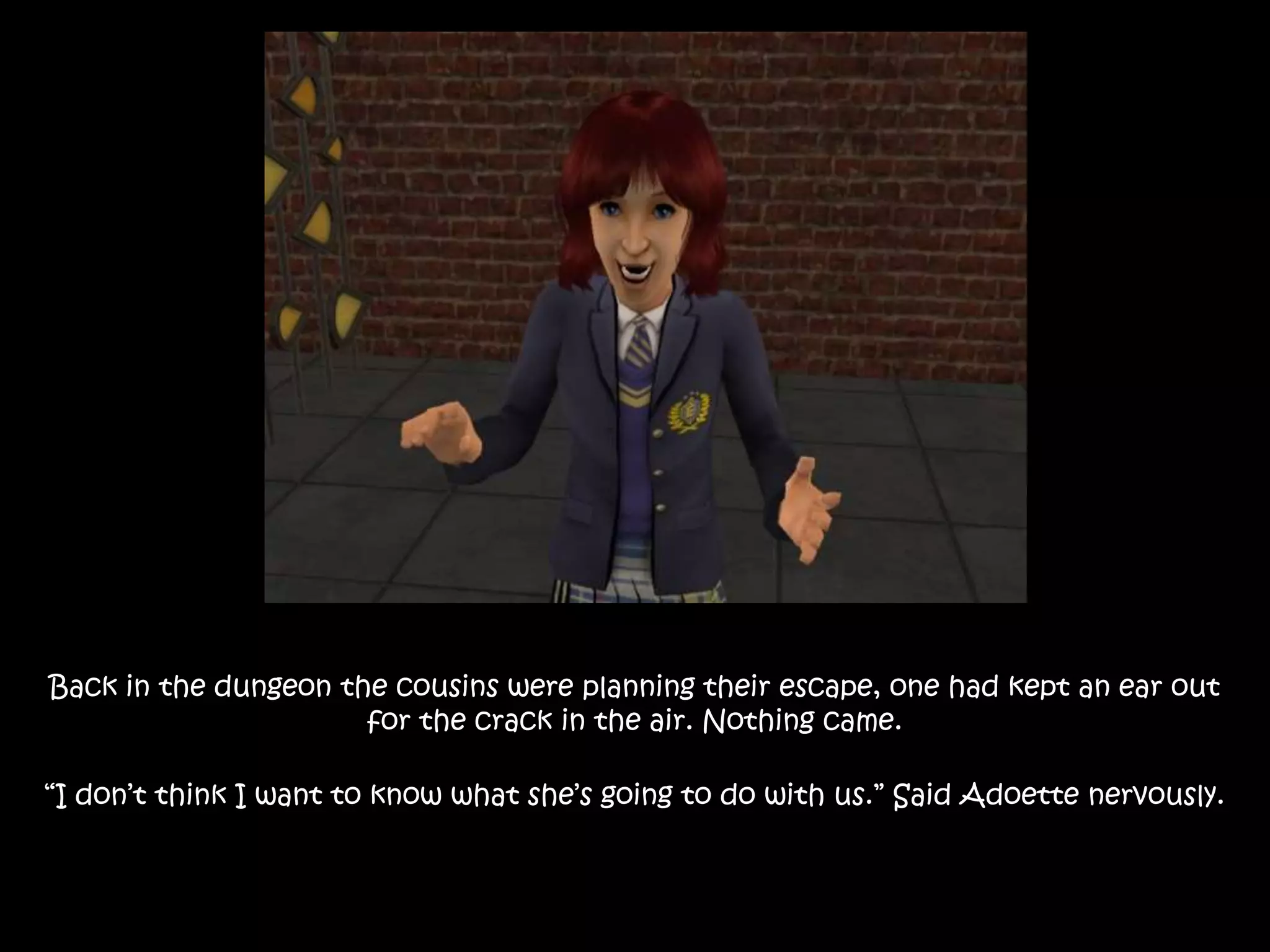 Back in the dungeon the cousins were planning their escape, one had kept an ear out
for the crack in the air. Nothing came.
“I don’t think I want to know what she’s going to do with us.” Said Adoette nervously.
 