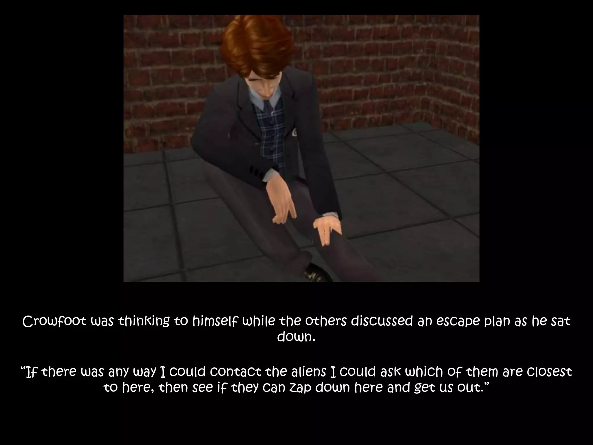 Crowfoot was thinking to himself while the others discussed an escape plan as he sat
down.
“If there was any way I could contact the aliens I could ask which of them are closest
to here, then see if they can zap down here and get us out.”
 