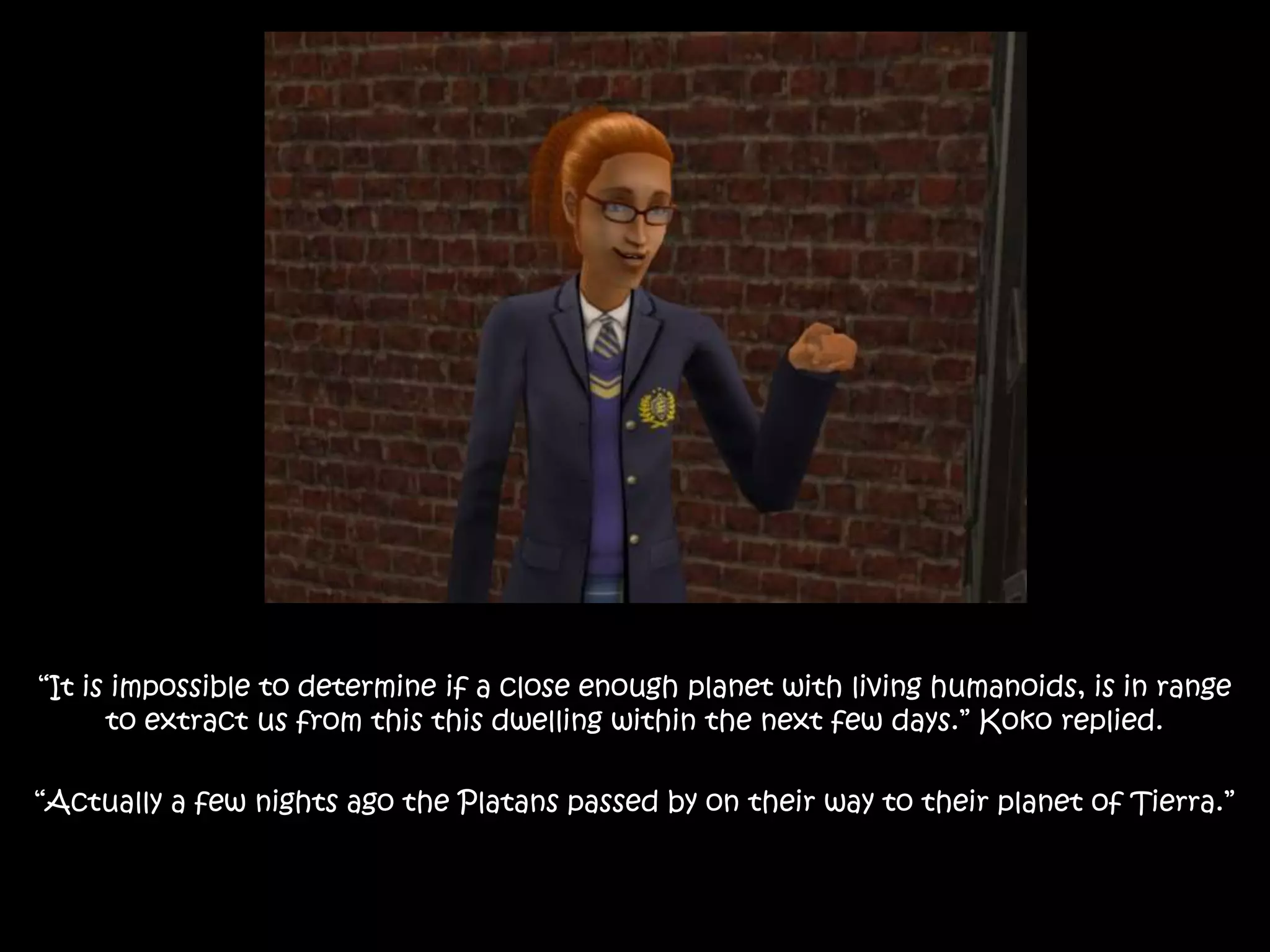 “It is impossible to determine if a close enough planet with living humanoids, is in range
to extract us from this this dwelling within the next few days.” Koko replied.
“Actually a few nights ago the Platans passed by on their way to their planet of Tierra.”
 