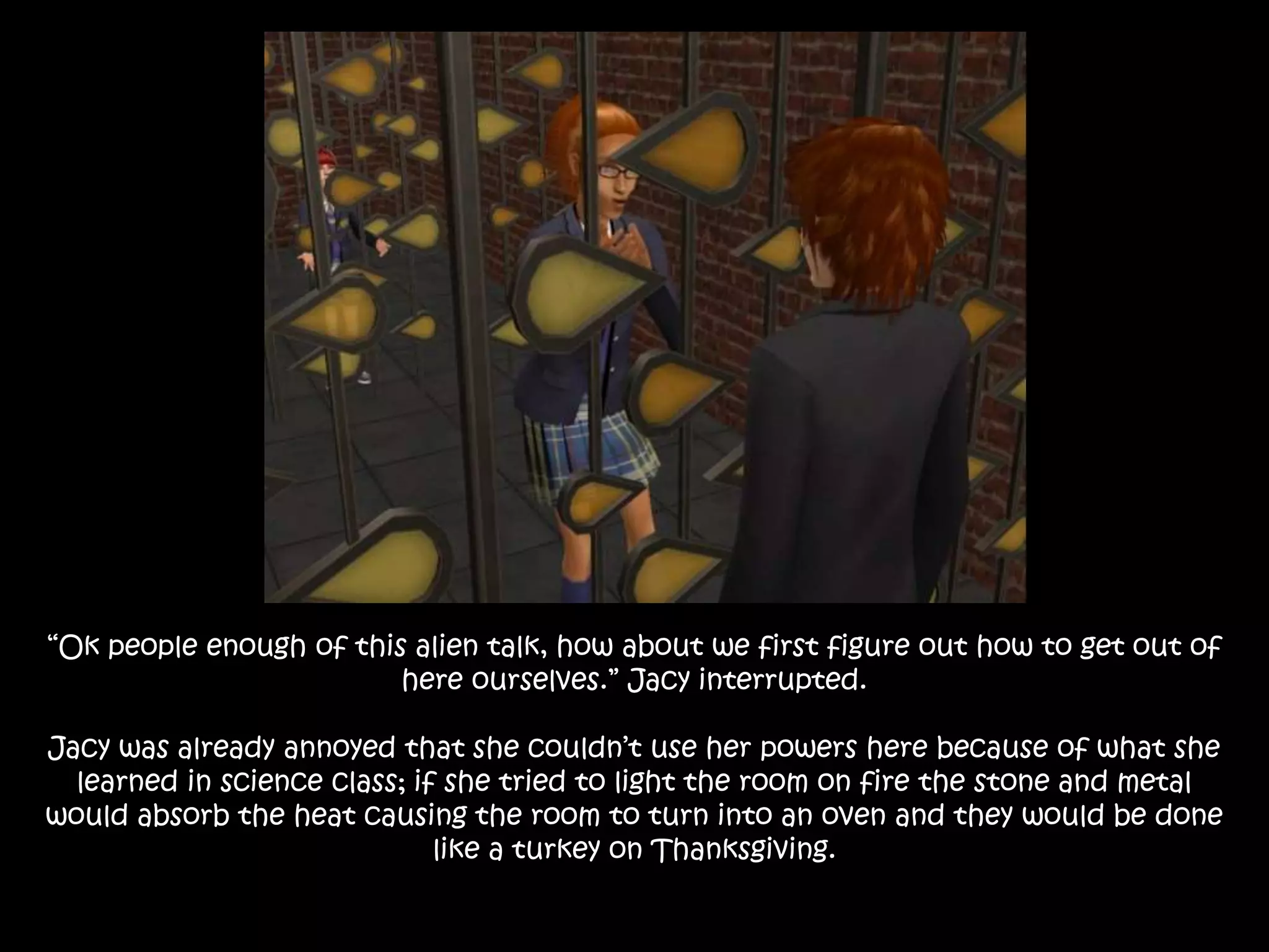 “Ok people enough of this alien talk, how about we first figure out how to get out of
here ourselves.” Jacy interrupted.
Jacy was already annoyed that she couldn’t use her powers here because of what she
learned in science class; if she tried to light the room on fire the stone and metal
would absorb the heat causing the room to turn into an oven and they would be done
like a turkey on Thanksgiving.
 
