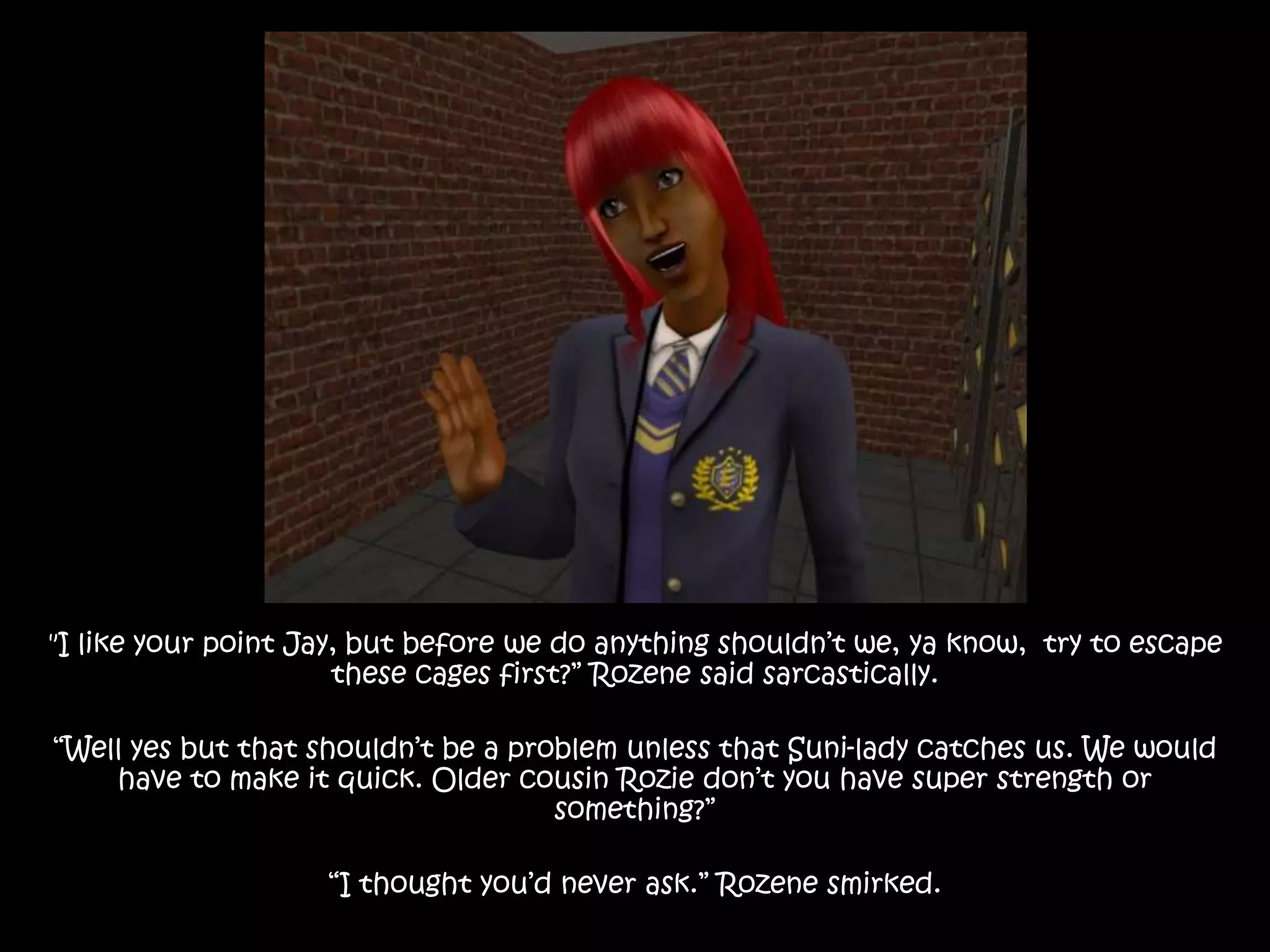 "I like your point Jay, but before we do anything shouldn’t we, ya know, try to escape
these cages first?” Rozene said sarcastically.
“Well yes but that shouldn’t be a problem unless that Suni-lady catches us. We would
have to make it quick. Older cousin Rozie don’t you have super strength or
something?”
“I thought you’d never ask.” Rozene smirked.
 