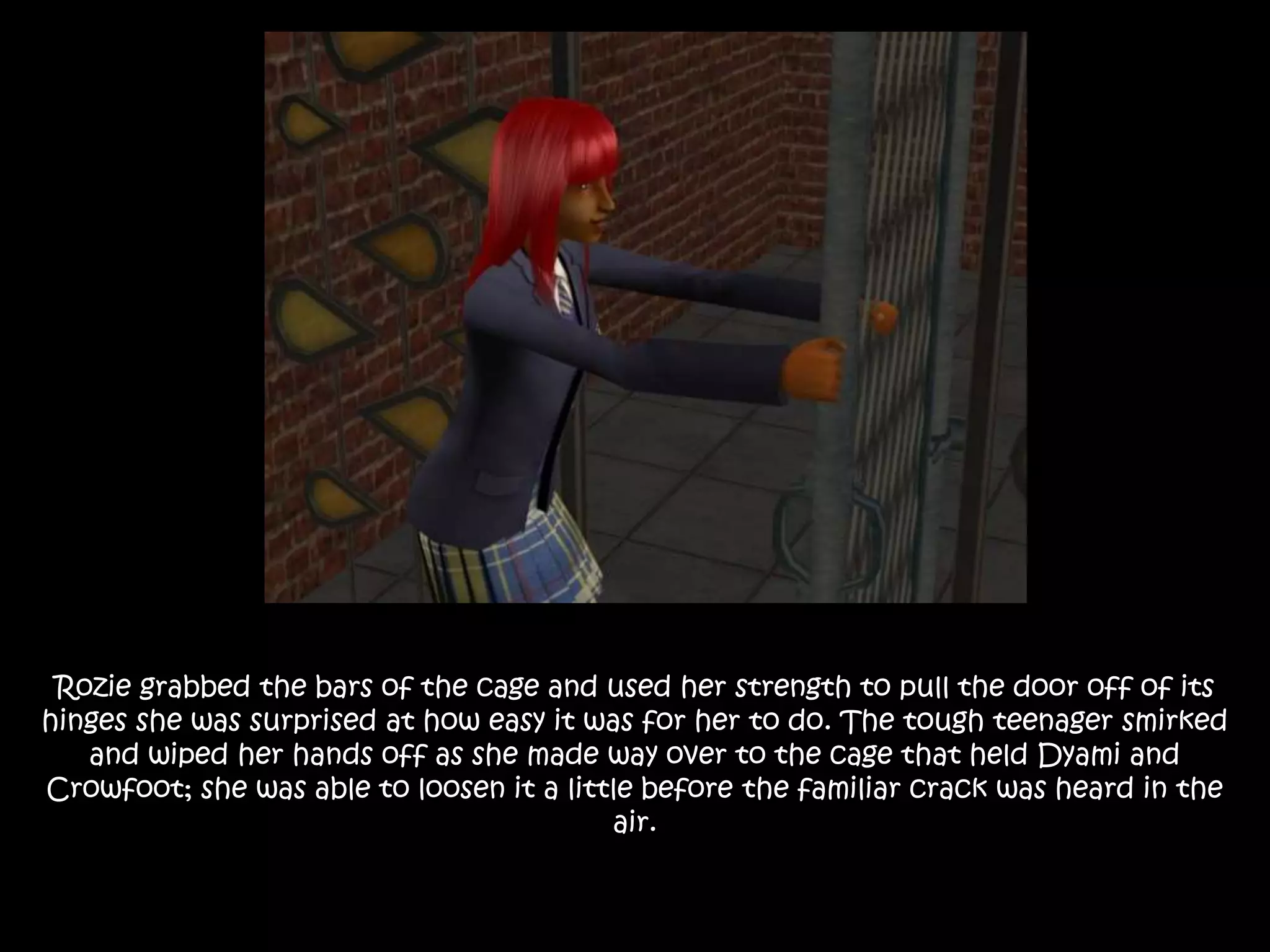 Rozie grabbed the bars of the cage and used her strength to pull the door off of its
hinges she was surprised at how easy it was for her to do. The tough teenager smirked
and wiped her hands off as she made way over to the cage that held Dyami and
Crowfoot; she was able to loosen it a little before the familiar crack was heard in the
air.
 