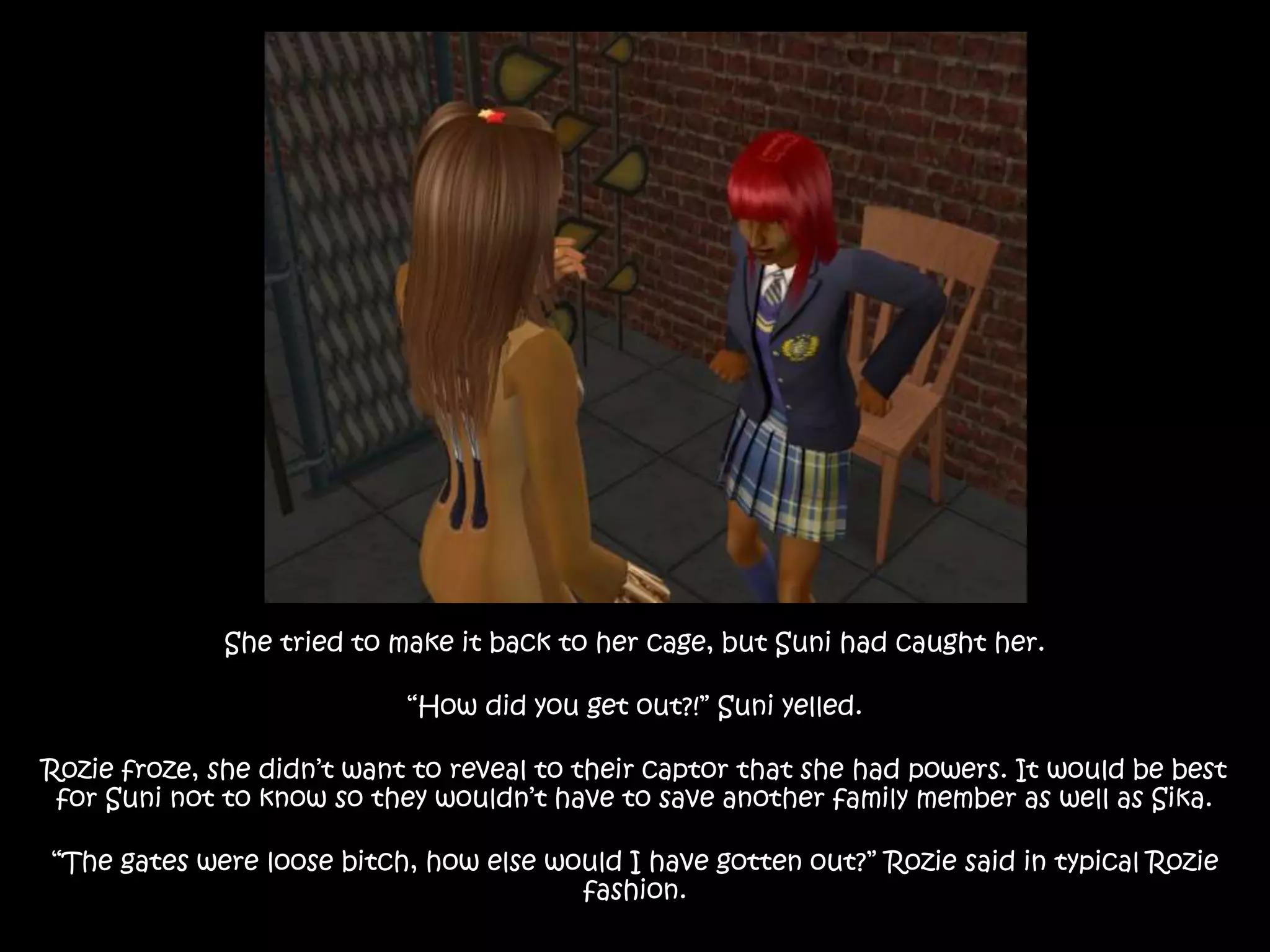 She tried to make it back to her cage, but Suni had caught her.
“How did you get out?!” Suni yelled.
Rozie froze, she didn’t want to reveal to their captor that she had powers. It would be best
for Suni not to know so they wouldn’t have to save another family member as well as Sika.
“The gates were loose bitch, how else would I have gotten out?” Rozie said in typical Rozie
fashion.
 