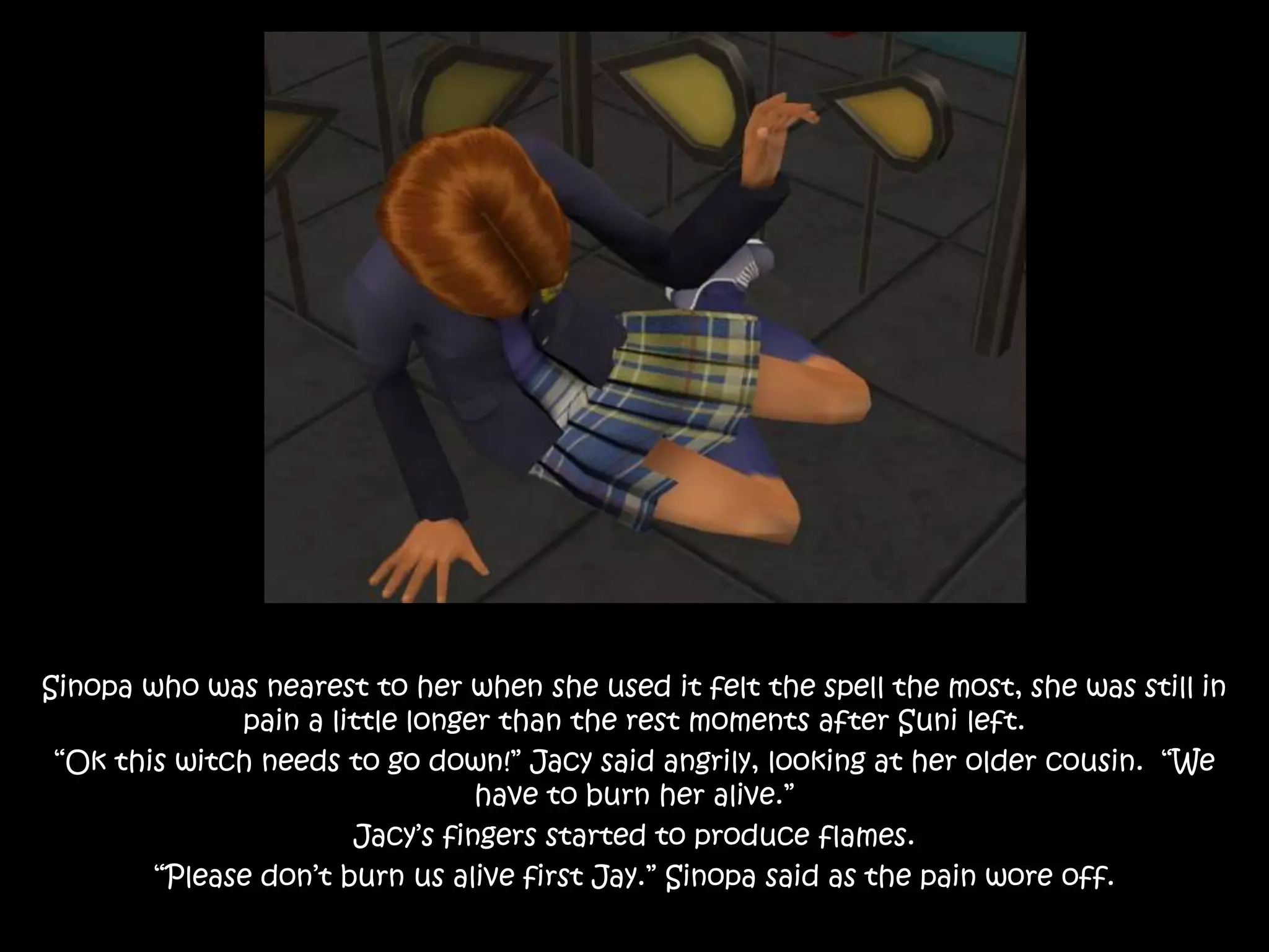Sinopa who was nearest to her when she used it felt the spell the most, she was still in
pain a little longer than the rest moments after Suni left.
“Ok this witch needs to go down!” Jacy said angrily, looking at her older cousin. “We
have to burn her alive.”
Jacy’s fingers started to produce flames.
“Please don’t burn us alive first Jay.” Sinopa said as the pain wore off.
 