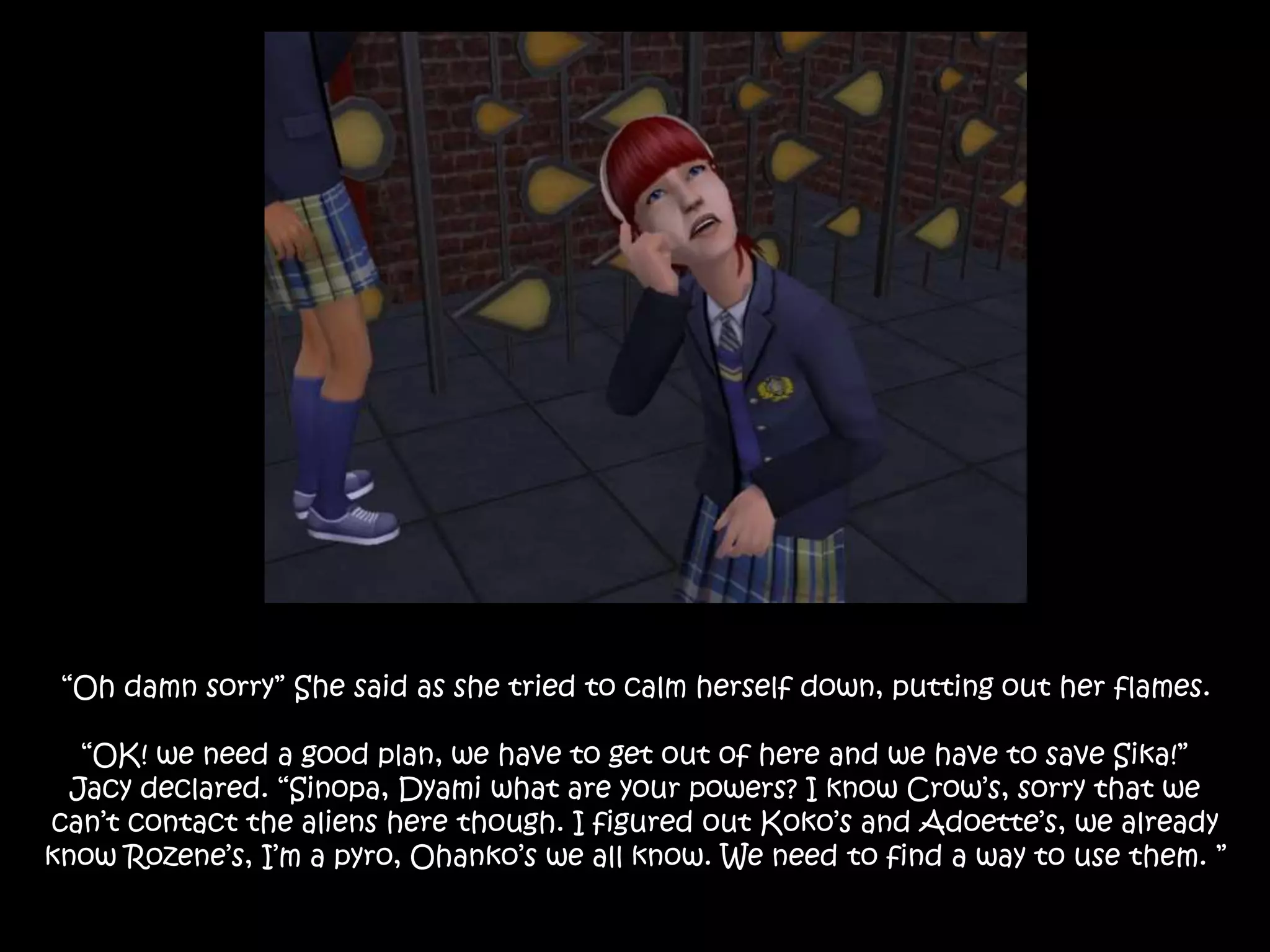 “Oh damn sorry” She said as she tried to calm herself down, putting out her flames.
“OK! we need a good plan, we have to get out of here and we have to save Sika!”
Jacy declared. “Sinopa, Dyami what are your powers? I know Crow’s, sorry that we
can’t contact the aliens here though. I figured out Koko’s and Adoette’s, we already
know Rozene’s, I’m a pyro, Ohanko’s we all know. We need to find a way to use them. ”
 