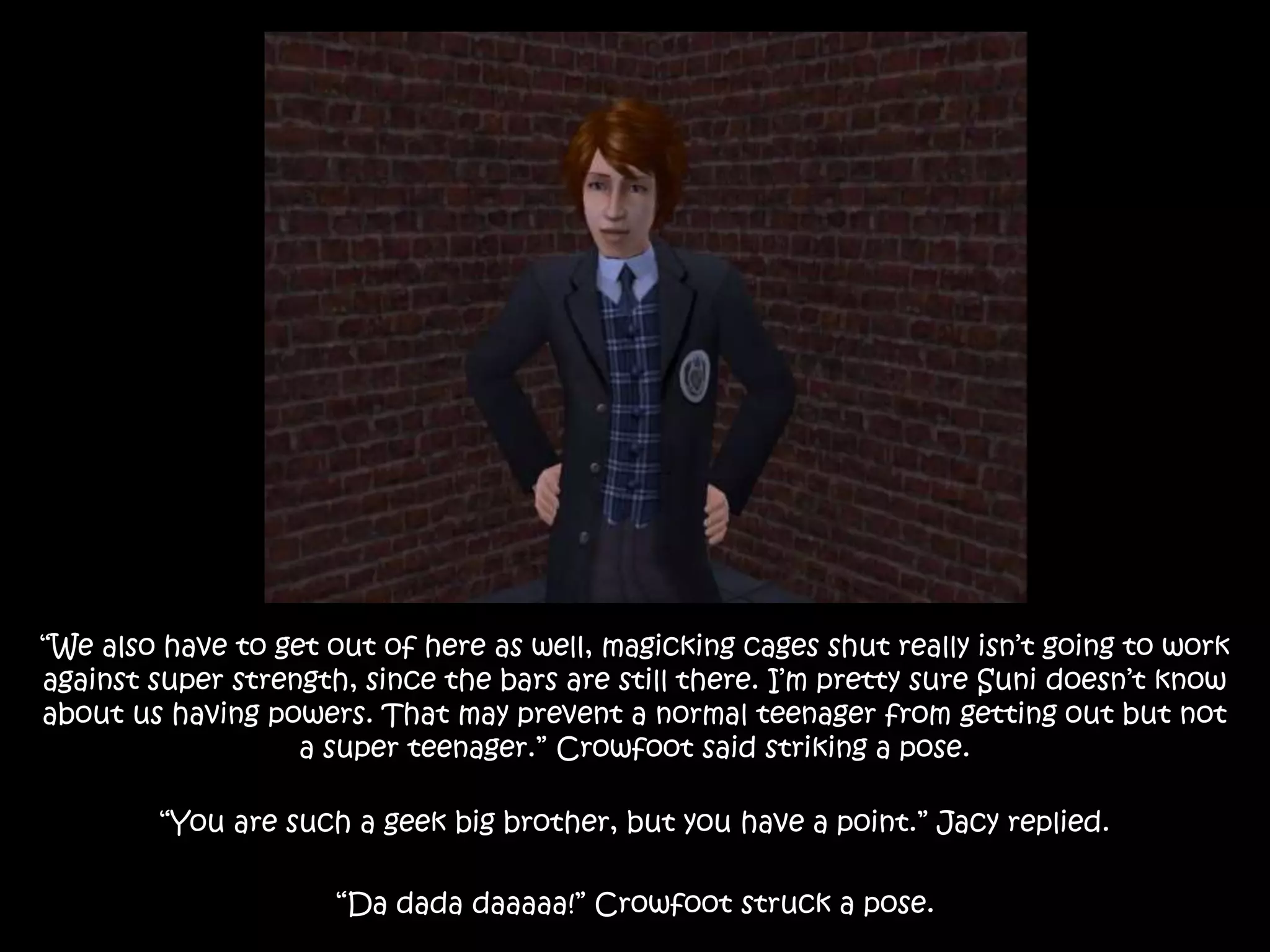“We also have to get out of here as well, magicking cages shut really isn’t going to work
against super strength, since the bars are still there. I’m pretty sure Suni doesn’t know
about us having powers. That may prevent a normal teenager from getting out but not
a super teenager.” Crowfoot said striking a pose.
“You are such a geek big brother, but you have a point.” Jacy replied.
“Da dada daaaaa!” Crowfoot struck a pose.
 