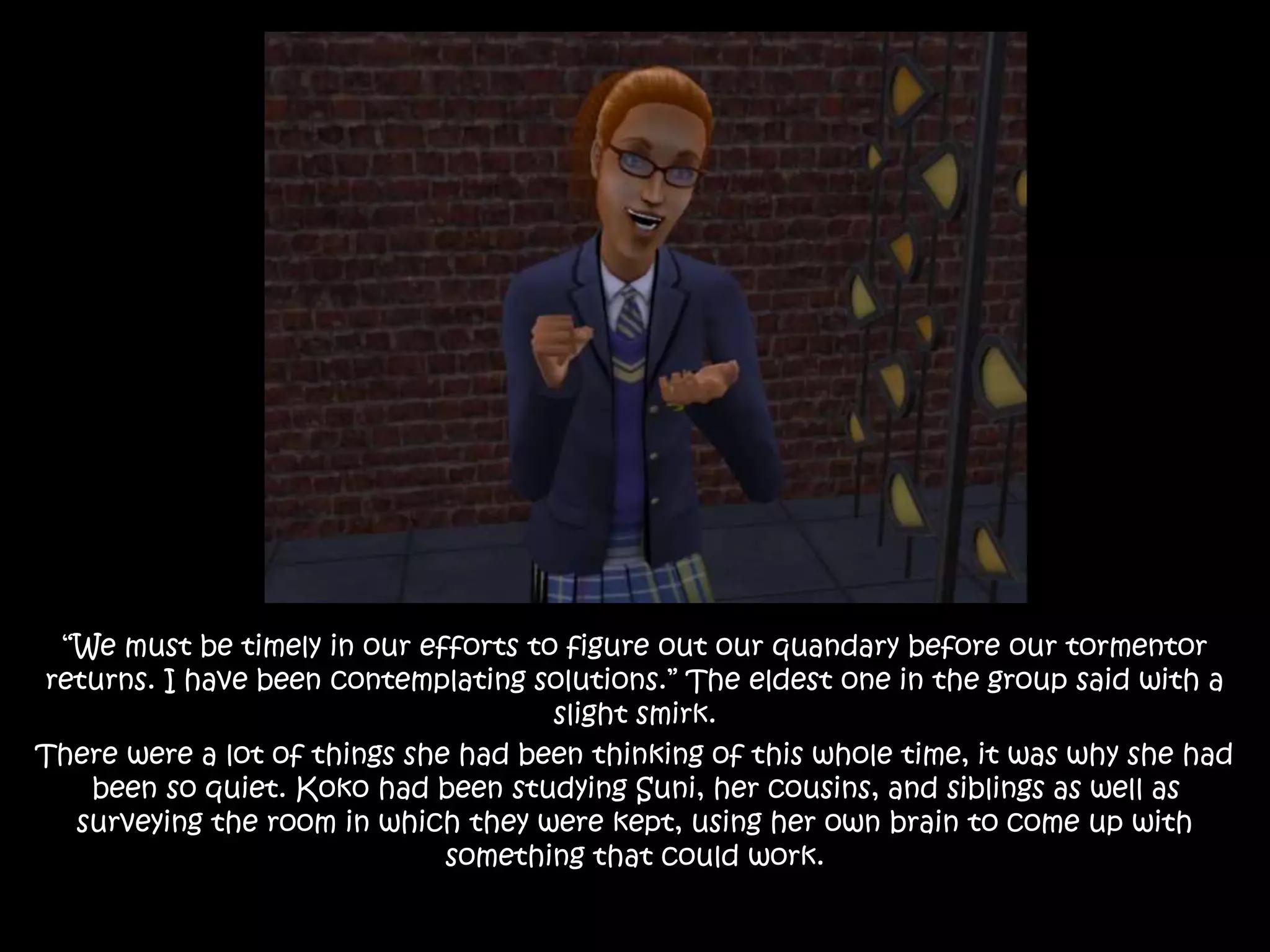 “We must be timely in our efforts to figure out our quandary before our tormentor
returns. I have been contemplating solutions.” The eldest one in the group said with a
slight smirk.
There were a lot of things she had been thinking of this whole time, it was why she had
been so quiet. Koko had been studying Suni, her cousins, and siblings as well as
surveying the room in which they were kept, using her own brain to come up with
something that could work.
 