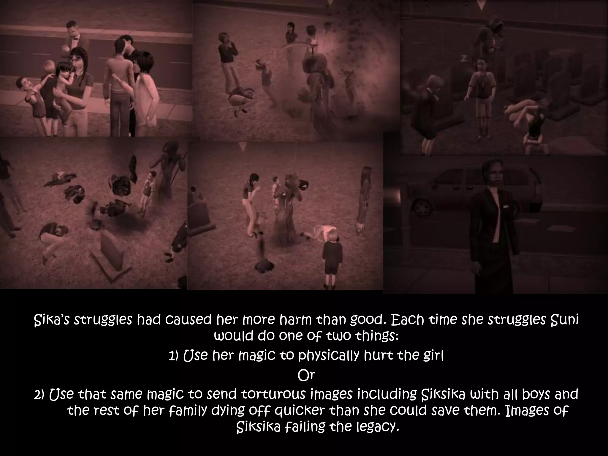 Sika’s struggles had caused her more harm than good. Each time she struggles Suni
would do one of two things:
1) Use her magic to physically hurt the girl
Or
2) Use that same magic to send torturous images including Siksika with all boys and
the rest of her family dying off quicker than she could save them. Images of
Siksika failing the legacy.
 