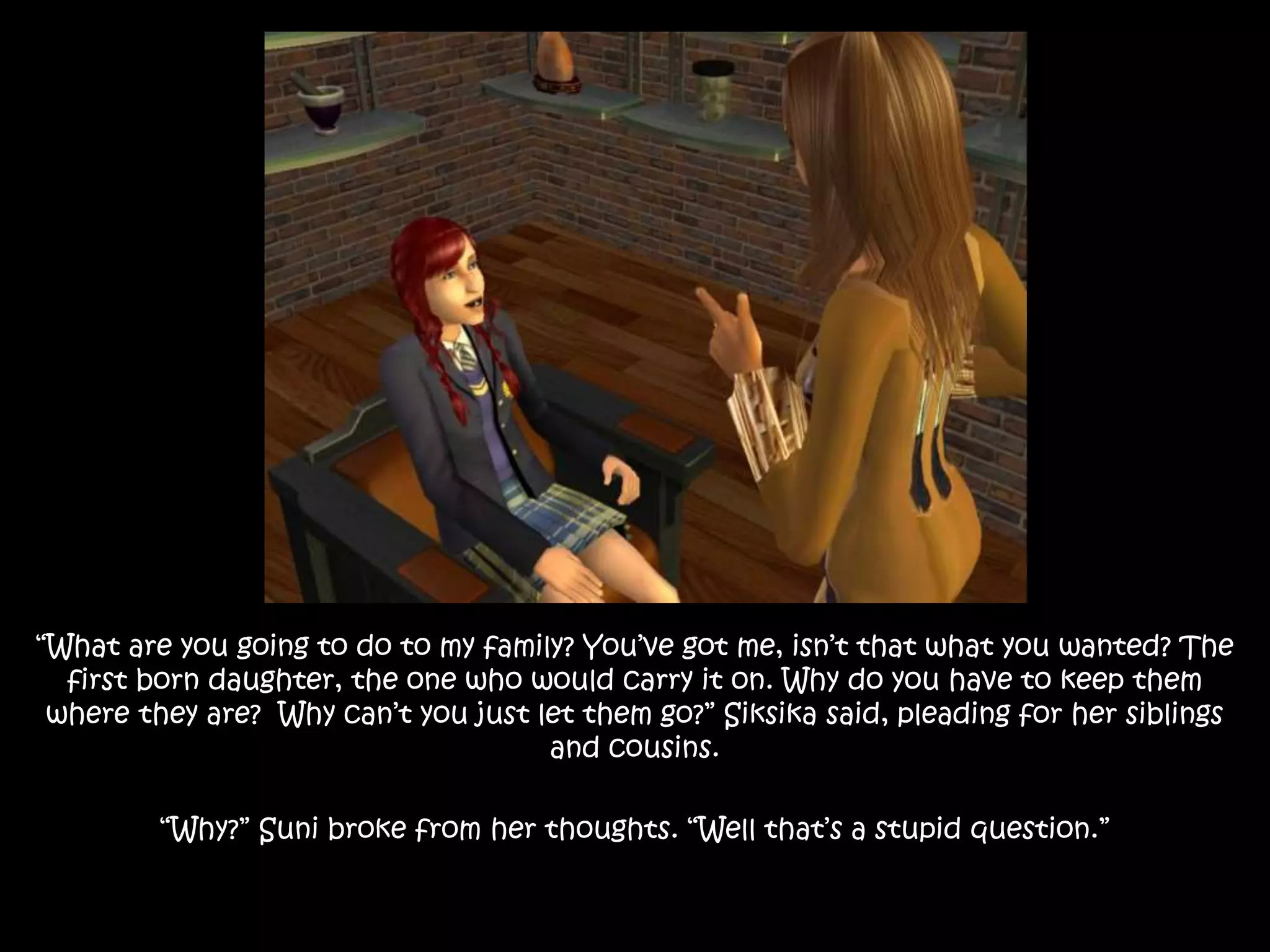 “What are you going to do to my family? You’ve got me, isn’t that what you wanted? The
first born daughter, the one who would carry it on. Why do you have to keep them
where they are? Why can’t you just let them go?” Siksika said, pleading for her siblings
and cousins.
“Why?” Suni broke from her thoughts. “Well that’s a stupid question.”
 