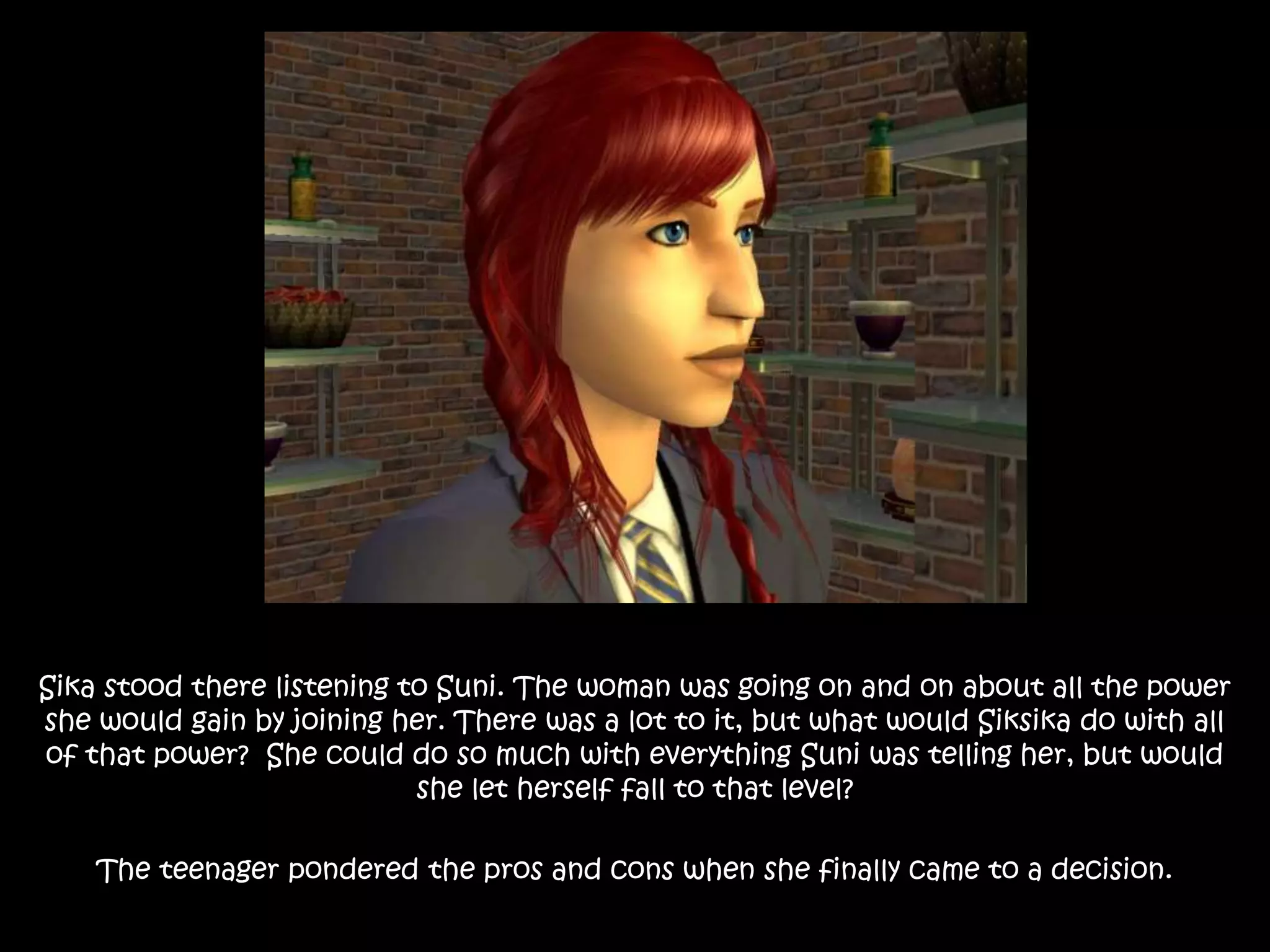Sika stood there listening to Suni. The woman was going on and on about all the power
she would gain by joining her. There was a lot to it, but what would Siksika do with all
of that power? She could do so much with everything Suni was telling her, but would
she let herself fall to that level?
The teenager pondered the pros and cons when she finally came to a decision.
 