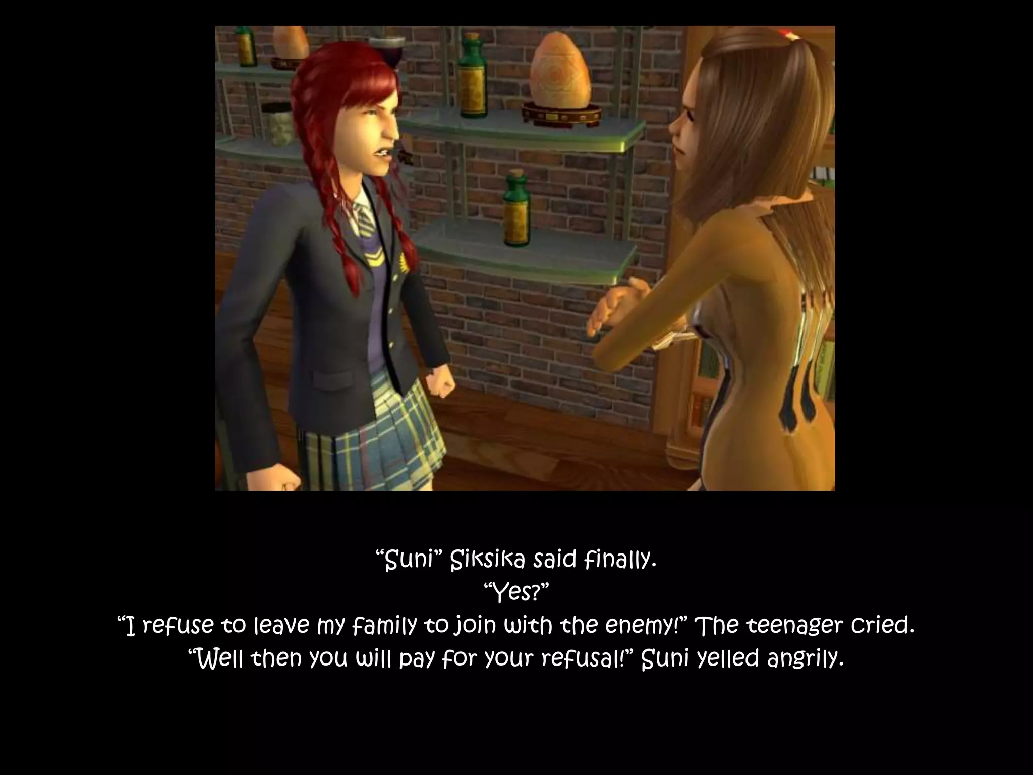 “Suni” Siksika said finally.
“Yes?”
“I refuse to leave my family to join with the enemy!” The teenager cried.
“Well then you will pay for your refusal!” Suni yelled angrily.
 