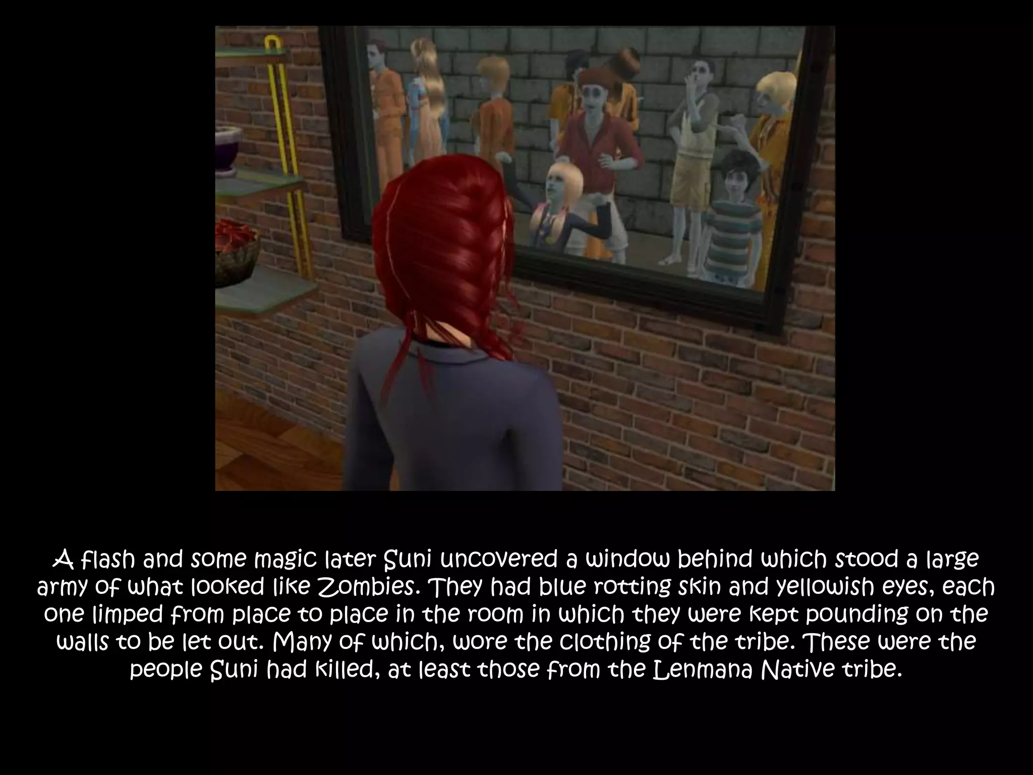 A flash and some magic later Suni uncovered a window behind which stood a large
army of what looked like Zombies. They had blue rotting skin and yellowish eyes, each
one limped from place to place in the room in which they were kept pounding on the
walls to be let out. Many of which, wore the clothing of the tribe. These were the
people Suni had killed, at least those from the Lenmana Native tribe.
 