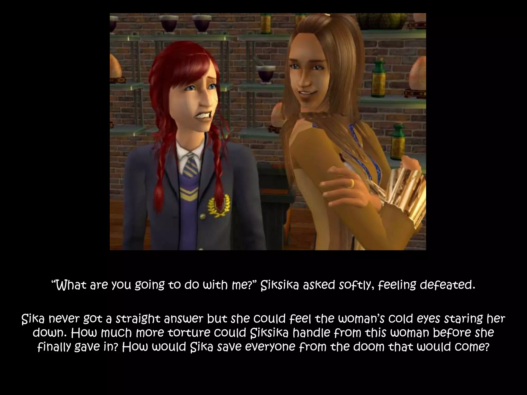 “What are you going to do with me?” Siksika asked softly, feeling defeated.
Sika never got a straight answer but she could feel the woman’s cold eyes staring her
down. How much more torture could Siksika handle from this woman before she
finally gave in? How would Sika save everyone from the doom that would come?
 