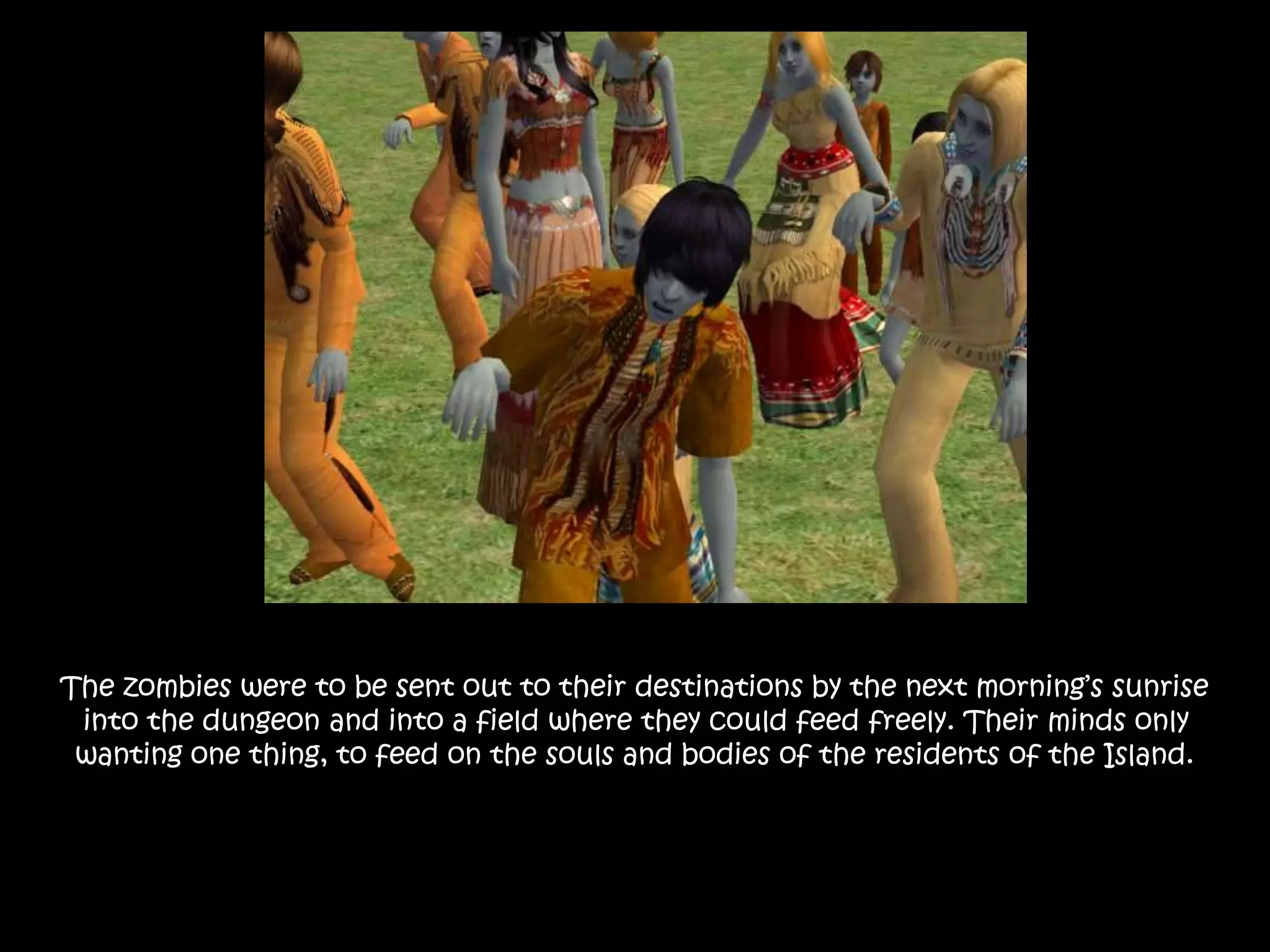 The zombies were to be sent out to their destinations by the next morning’s sunrise
into the dungeon and into a field where they could feed freely. Their minds only
wanting one thing, to feed on the souls and bodies of the residents of the Island.
 