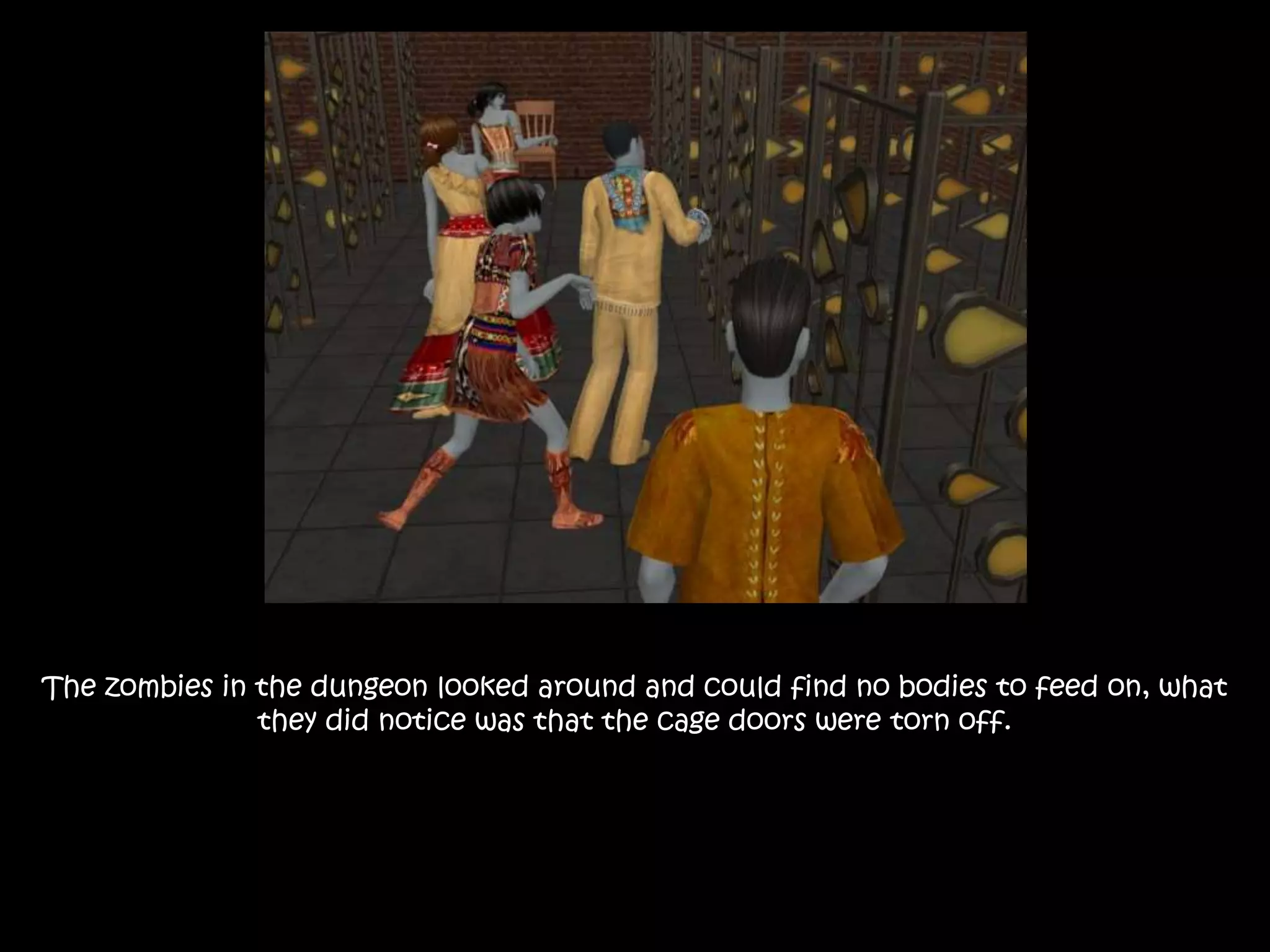 The zombies in the dungeon looked around and could find no bodies to feed on, what
they did notice was that the cage doors were torn off.
 