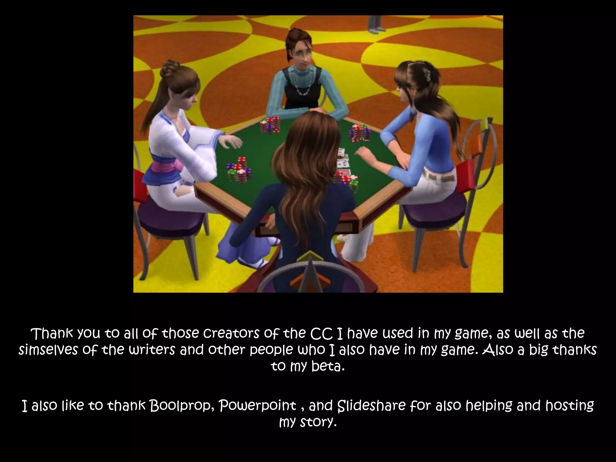 Thank you to all of those creators of the CC I have used in my game, as well as the
simselves of the writers and other people who I also have in my game. Also a big thanks
to my beta.
I also like to thank Boolprop, Powerpoint , and Slideshare for also helping and hosting
my story.
 