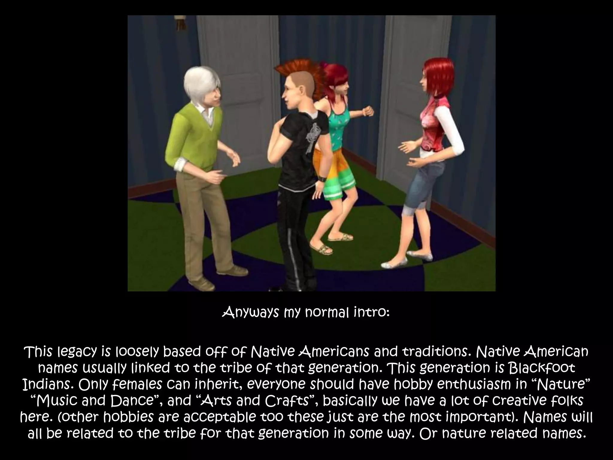 Anyways my normal intro:
This legacy is loosely based off of Native Americans and traditions. Native American
names usually linked to the tribe of that generation. This generation is Blackfoot
Indians. Only females can inherit, everyone should have hobby enthusiasm in “Nature”
“Music and Dance”, and “Arts and Crafts”, basically we have a lot of creative folks
here. (other hobbies are acceptable too these just are the most important). Names will
all be related to the tribe for that generation in some way. Or nature related names.
 