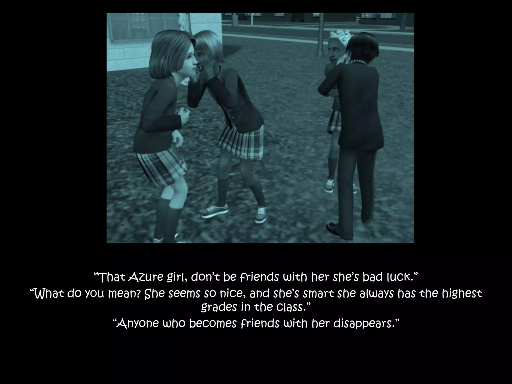 “That Azure girl, don’t be friends with her she’s bad luck.”
“What do you mean? She seems so nice, and she’s smart she always has the highest
grades in the class.”
“Anyone who becomes friends with her disappears.”
 