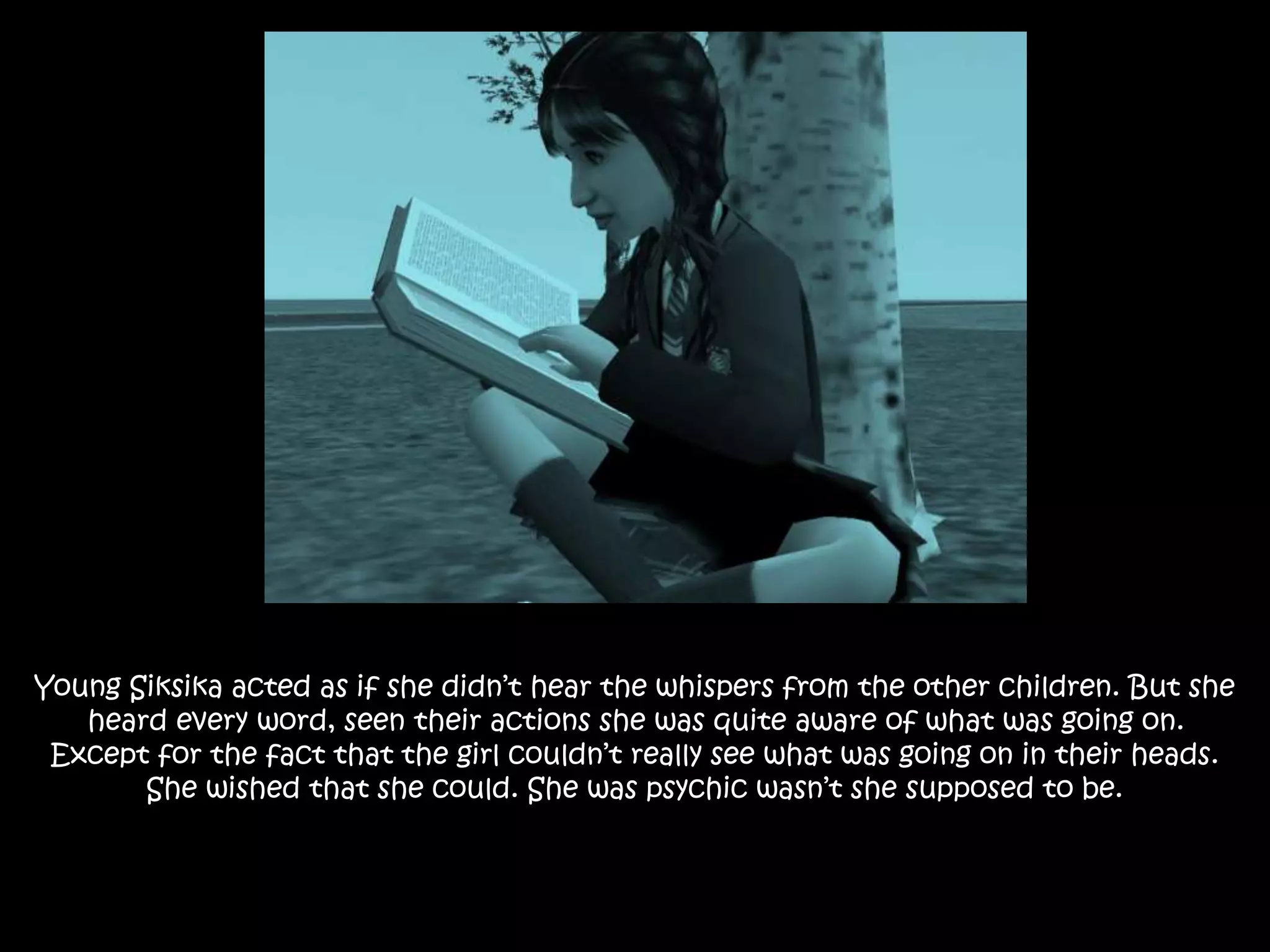 Young Siksika acted as if she didn’t hear the whispers from the other children. But she
heard every word, seen their actions she was quite aware of what was going on.
Except for the fact that the girl couldn’t really see what was going on in their heads.
She wished that she could. She was psychic wasn’t she supposed to be.
 