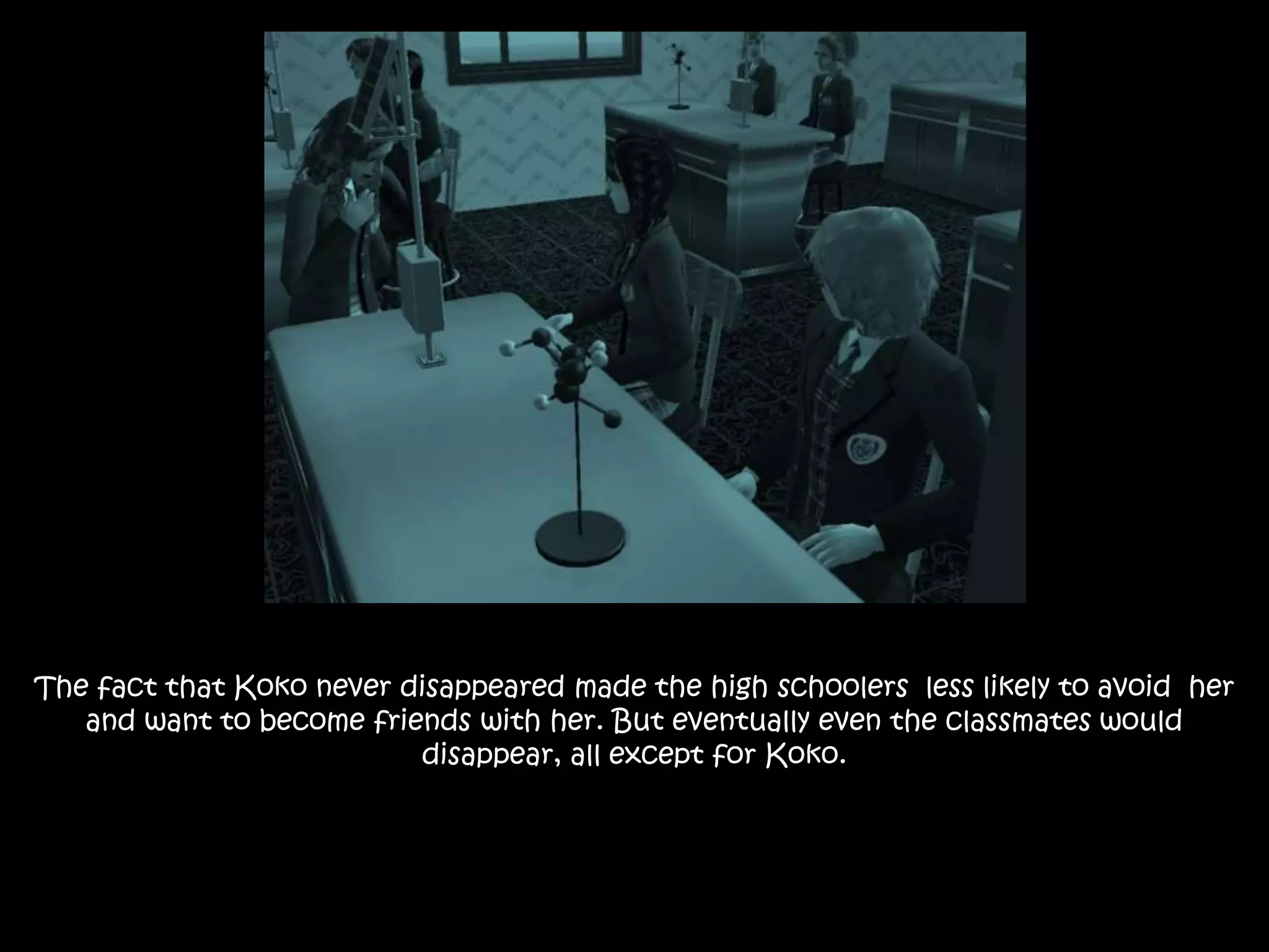 The fact that Koko never disappeared made the high schoolers less likely to avoid her
and want to become friends with her. But eventually even the classmates would
disappear, all except for Koko.
 