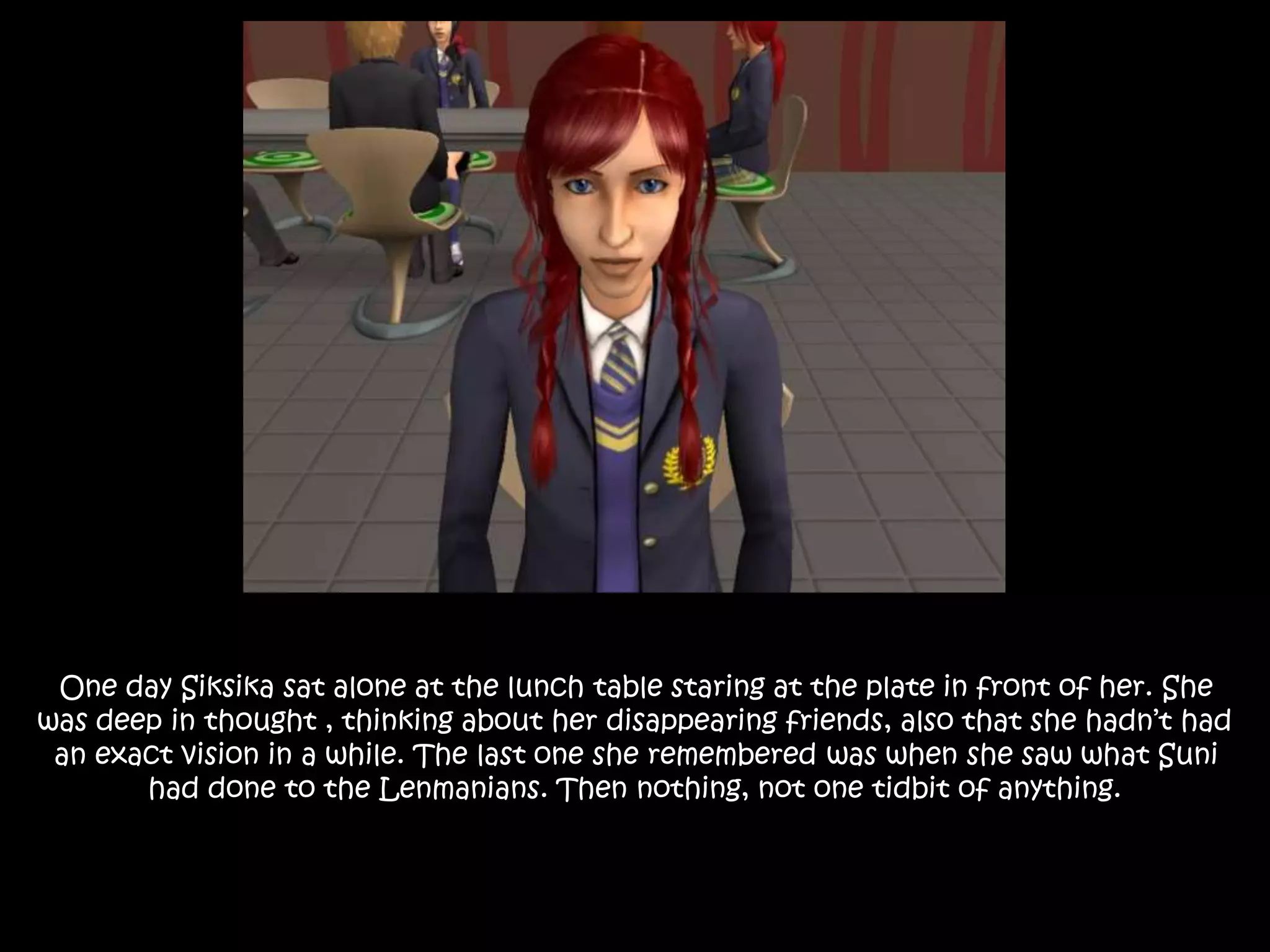 One day Siksika sat alone at the lunch table staring at the plate in front of her. She
was deep in thought , thinking about her disappearing friends, also that she hadn’t had
an exact vision in a while. The last one she remembered was when she saw what Suni
had done to the Lenmanians. Then nothing, not one tidbit of anything.
 